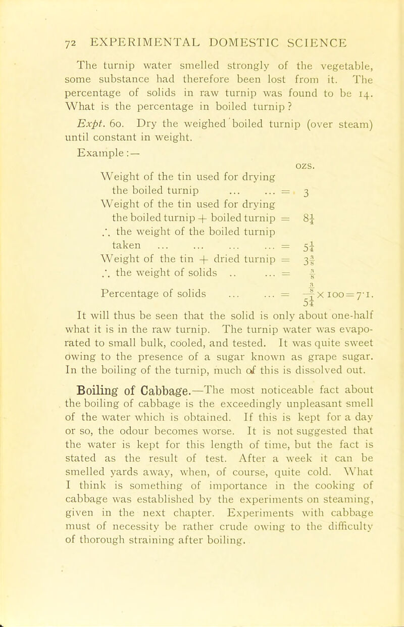 The turnip water smelled strongly of the vegetable, some substance had therefore been lost from it. The percentage of solids in raw turnip was found to be 14. What is the percentage in boiled turnip ? Expt. 60. Dry the weighed boiled turnip (over steam) until constant in weight. Example: — ozs. Weight of the tin used for drying the boiled turnip ... ... =, 3 Weight of the tin used for drying the boiled turnip + boiled turnip = 8J the weight of the boiled turnip taken ... ... ... ... = 5J Weight of the tin -j- dried turnip = 3! the weight of solids .. ... = £ Percentage of solids ... ... = —yXioo = 7'i. 5i It will thus be seen that the solid is only about one-half what it is in the raw turnip. The turnip water was evapo- rated to small bulk, cooled, and tested. It was quite sweet owing to the presence of a sugar known as grape sugar. In the boiling of the turnip, much of this is dissolved out. Boiling of Cabbage.—The most noticeable fact about the boiling of cabbage is the exceedingly unpleasant smell of the water which is obtained. If this is kept for a day or so, the odour becomes worse. It is not suggested that the water is kept for this length of time, but the fact is stated as the result of test. After a week it can be smelled yards away, when, of course, quite cold. What I think is something of importance in the cooking of cabbage was established by the experiments on steaming, given in the next chapter. Experiments with cabbage must of necessity be rather crude owing to the difficulty of thorough straining after boiling.