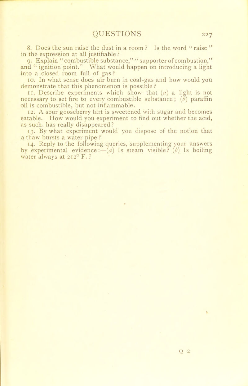 8. Does the sun raise the dust in a room ? Is the word “ raise ” in the expression at all justifiable ? 9. Explain “ combustible substance,” “ supporter of combustion,” and “ ignition point.” What would happen on introducing a light into a closed room full of gas ? 10. In what sense does air burn in coal-gas and how would you demonstrate that this phenomenon is possible ? 11. Describe experiments which show that (a) a light is not necessary to set fire to every combustible substance ; (b) paraffin oil is combustible, but not inflammable. 12. A sour gooseberry tart is sweetened with sugar and becomes eatable. How would you experiment to find out whether the acid, as such, has really disappeared? 13. By what experiment would you dispose of the notion that a thaw bursts a water pipe ? 14. Reply to the following queries, supplementing your answers by experimental evidence:—(a) Is steam visible? {/>) Is boiling water always at 2120 F. ? V Q 2