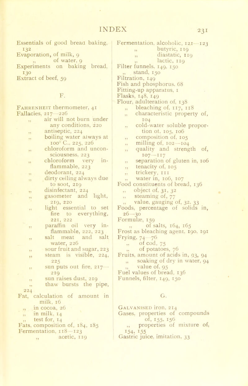 Essentials of good bread baking, z32 Evaporation, of milk, 9 ,, of water, 9 Experiments on baking bread, 130 Extract of beef, 59 F. Fahrenheit thermometer, 41 Fallacies, 217—226 „ air will not burn under any conditions, 220 ,, antiseptic, 224 ,, boiling water always at ioo° C.. 225, 226 ,, chloroform and uncon- sciousness. 223 „ chloroform very in- flammable, 223 „ deodorant, 224 „ dirty ceiling always due to soot, 219 „ disinfectant, 224 „ gasometer and light, 219, 220 „ light essential to set fire to everything, 221, 222 „ paraffin oil very in- flammable, 222, 223 „ salt meat and salt water, 226 „ sour fruit and sugar, 223 „ steam is visible, 224, 225 ,, sun puts out fire, 217— 219 „ sun raises dust, 219 „ thaw bursts the pipe, 224 Fat, calculation of amount in milk, 16 „ in cocoa, 26 „ in milk. 14 „ test for, 14 Fats, composition of, 184, 185 Fermentation, 118—123 ,, acetic, 119 231 Fermentation, alcoholic, 121—123 ,, butyric, 119 ,, diastatic, 119 ,, lactic, 119 Filter funnels. 149. 150 ,, stand. 150 Filtration, 149 Fish and phosphorus. 68 Fitting-up apparatus, 1 Flasks, 148, 149 Flour, adulteration of, 13S „ bleaching of, 117, 118 „ characteristic property of, 104 „ cold-water soluble propor- tion ol. 105, 106 ,, composition of. 105 „ milling of, 102—104 ,, quality and strength of, 107—117 ,, separation of gluten in, 106 ,, tenacity of, 105 ,, trickery, 111 „ water in, 106, 107 Food constituents of bread, 136 ,, object of, 31, 32 „ steaming of, 77 ,, value, gauging of, 32. 33 Foods, percentage of solids in, 26—30 Formulte, 159 „ of salts, 164, 165 Frost as bleaching agent. 190. 191 Frying. 74 76 „ of cod, 75 „ of potatoes, 76 Fruits, amount of acids in, 93, 94 ,, soaking of dry in water, 94 ,, value of. 95 Fuel values of bread, 136 Funnels, filter. 149, 150 G. Galvanised iron, 214 Gases, properties of compounds of, 155- I5b ,, properties of mixture of, 154. 135 Gastric juice, imitation, 33