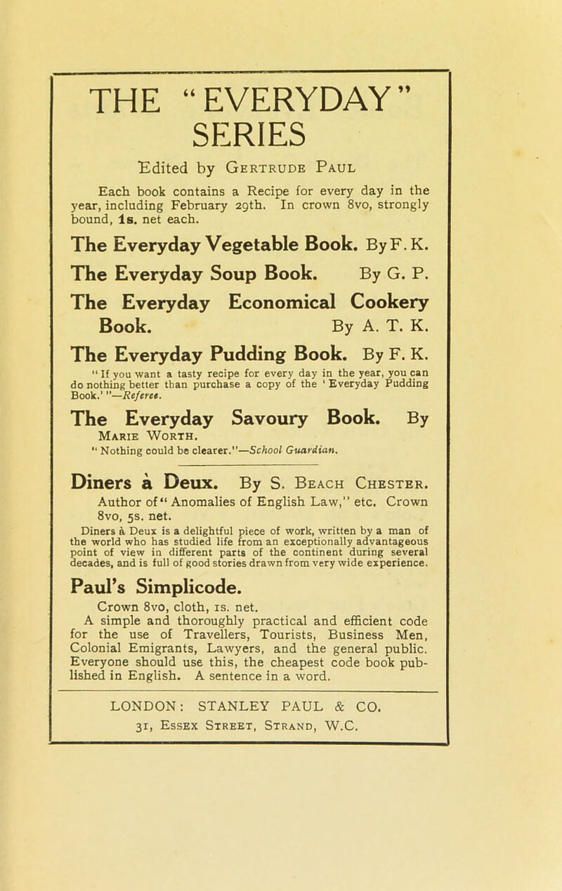 THE “EVERYDAY” SERIES Edited by Gertrude Paul Each book contains a Recipe for every day in the year, including February 29th. In crown 8vo, strongly bound, Is. net each. The Everyday Vegetable Book. ByF.K. The Everyday Soup Book. By G. P. The Everyday Economical Cookery Book. By A. T. K. The Everyday Pudding Book. By F. K. “ If you want a tasty recipe for every day in the year, you can do nothing better than purchase a copy of the 1 Everyday Pudding Book.’ —Referee. The Everyday Savoury Book. By Marie Worth. “ Nothing could be clearer.—School Guardian. Diners a Deux. By S. Beach Chester. Author of “ Anomalies of English Law, etc. Crown 8vo, 5s. net. Diners a Deux is a delightful piece of work, written by a man of the world who has studied life from an exceptionally advantageous point of view in different parts of the continent during several decades, and is full of good stories drawn from very wide experience. Paul’s Simplicode. Crown 8vo, cloth, is. net. A simple and thoroughly practical and efficient code for the use of Travellers, Tourists, Business Men, Colonial Emigrants, Lawyers, and the general public. Everyone should use this, the cheapest code book pub- lished in English. A sentence in a word. LONDON: STANLEY PAUL & CO.