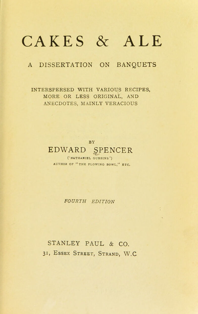 A DISSERTATION ON BANQUETS INTERSPERSED WITH VARIOUS RECIPES, MORE OR LESS ORIGINAL, AND ANECDOTES, MAINLY VERACIOUS BY EDWARD SPENCER (‘NATHANIEL GUBBINS ') AUTHOR OF ‘‘THE FLOWING BOWL,” ETC. FOURTH EDITION STANLEY PAUL & CO.