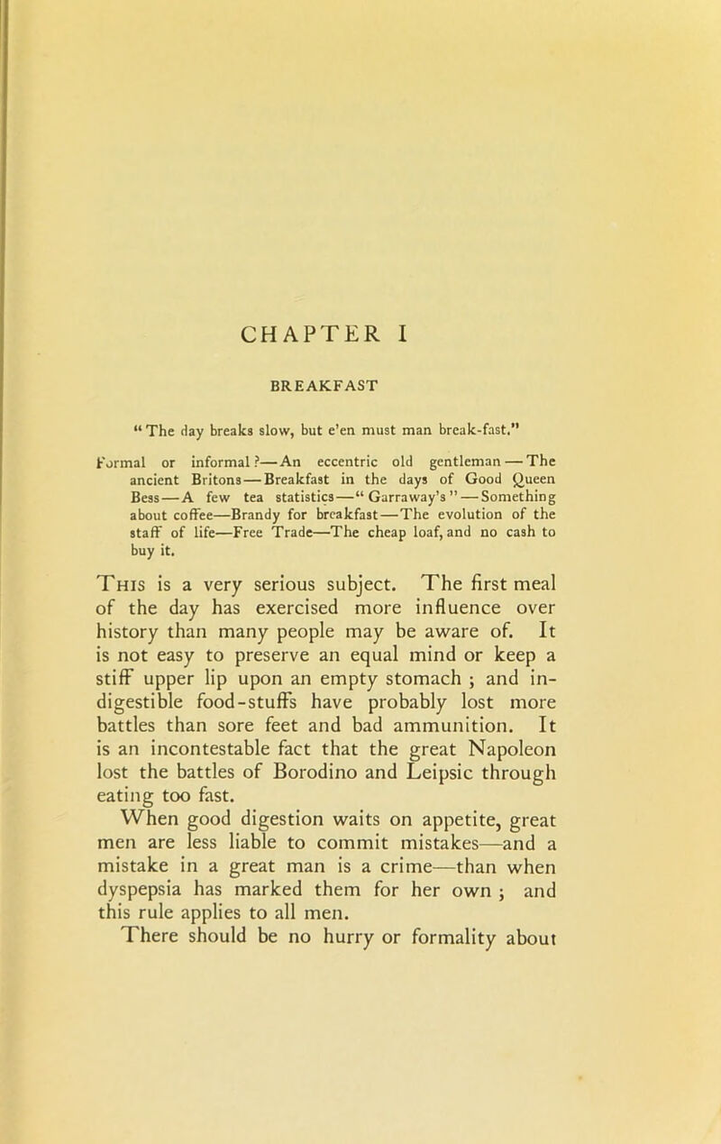 BREAKFAST “ The day breaks slow, but e’en must man break-fast. Formal or informal?—An eccentric old gentleman — The ancient Britons — Breakfast in the days of Good Queen Bess — A few tea statistics—“Garraway’s” — Something about coffee—Brandy for breakfast—The evolution of the staff of life—Free Trade—The cheap loaf, and no cash to buy it. This is a very serious subject. The first meal of the day has exercised more influence over history than many people may be aware of. It is not easy to preserve an equal mind or keep a stiff upper lip upon an empty stomach ; and in- digestible food-stuff's have probably lost more battles than sore feet and bad ammunition. It is an incontestable fact that the great Napoleon lost the battles of Borodino and Leipsic through eating too fast. When good digestion waits on appetite, great men are less liable to commit mistakes—and a mistake in a great man is a crime—than when dyspepsia has marked them for her own ; and this rule applies to all men. There should be no hurry or formality about