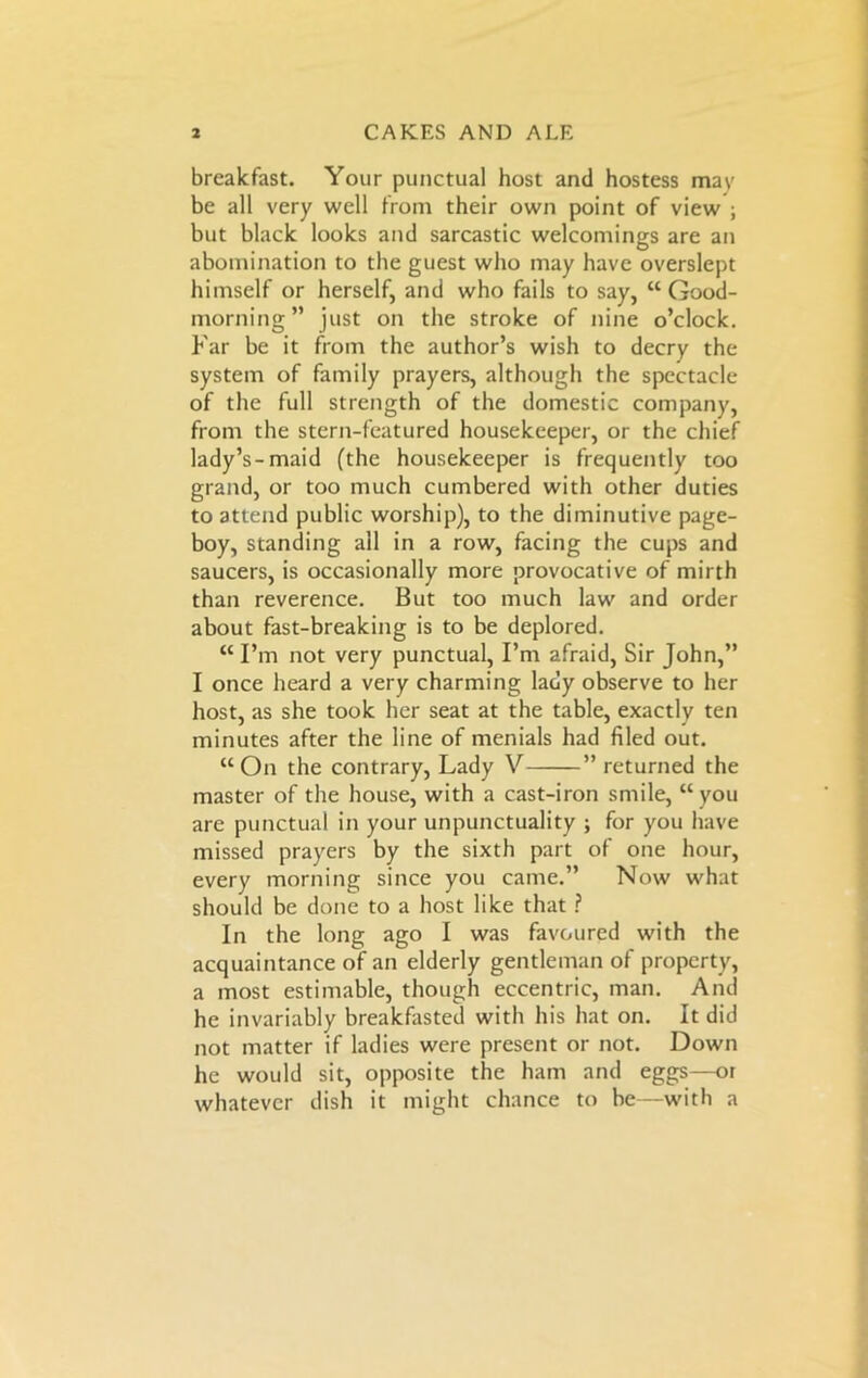 breakfast. Your punctual host and hostess mav be all very well from their own point of view ; but black looks and sarcastic welcomings are an abomination to the guest who may have overslept himself or herself, and who fails to say, “ Good- morning” just on the stroke of nine o’clock. Far be it from the author’s wish to decry the system of family prayers, although the spectacle of the full strength of the domestic company, from the stern-featured housekeeper, or the chief lady’s-maid (the housekeeper is frequently too grand, or too much cumbered with other duties to attend public worship), to the diminutive page- boy, standing all in a row, facing the cups and saucers, is occasionally more provocative of mirth than reverence. But too much law and order about fast-breaking is to be deplored. “ I’m not very punctual, I’m afraid, Sir John,” I once heard a very charming lady observe to her host, as she took her seat at the table, exactly ten minutes after the line of menials had filed out. “On the contrary, Lady V ” returned the master of the house, with a cast-iron smile, “you are punctual in your unpunctuality ; for you have missed prayers by the sixth part of one hour, every morning since you came.” Now what should be done to a host like that ? In the long ago I was favoured with the acquaintance of an elderly gentleman of property, a most estimable, though eccentric, man. And he invariably breakfasted with his hat on. It did not matter if ladies were present or not. Down he would sit, opposite the ham and eggs—or whatever dish it might chance to be—with a