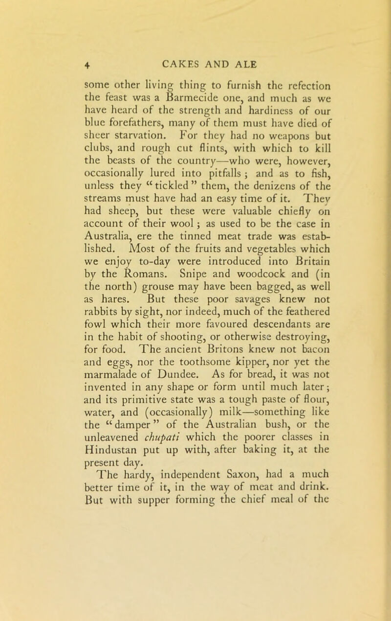 some other living thing to furnish the refection the feast was a Barmecide one, and much as we have heard of the strength and hardiness of our blue forefathers, many of them must have died of sheer starvation. For they had no weapons but clubs, and rough cut flints, with which to kill the beasts of the country—who were, however, occasionally lured into pitfalls ; and as to fish, unless they “tickled” them, the denizens of the streams must have had an easy time of it. Thev had sheep, but these were valuable chiefly on account of their wool; as used to be the case in Australia, ere the tinned meat trade was estab- lished. Most of the fruits and vegetables which we enjoy to-day were introduced into Britain by the Romans. Snipe and woodcock and (in the north) grouse may have been bagged, as well as hares. But these poor savages knew not rabbits by sight, nor indeed, much of the feathered fowl which their more favoured descendants are in the habit of shooting, or otherwise destroying, for food. The ancient Britons knew not bacon and eggs, nor the toothsome kipper, nor yet the marmalade of Dundee. As for bread, it was not invented in any shape or form until much later; and its primitive state was a tough paste of flour, water, and (occasionally) milk—something like the “damper” of the Australian bush, or the unleavened chupati which the poorer classes in Hindustan put up with, after baking it, at the present day. The hardy, independent Saxon, had a much better time of it, in the way of meat and drink. But with supper forming the chief meal of the