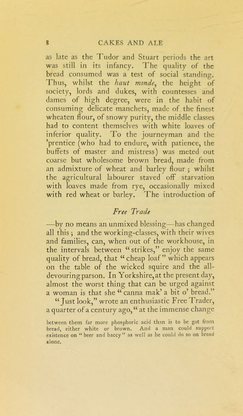 as late as the Tudor and Stuart periods the art was still in its infancy. The quality of the bread consumed was a test of social standing. Thus, whilst the haut monde, the height of society, lords and dukes, with countesses and dames of high degree, were in the habit of consuming delicate manchets, made of the finest wheaten flour, of snowy purity, the middle classes had to content themselves with white loaves of inferior quality. To the journeyman and the ’prentice (who had to endure, with patience, the buffets of master and mistress) was meted out coarse but wholesome brown bread, made from an admixture of wheat and barley flour ; whilst the agricultural labourer staved off starvation with loaves made from rye, occasionally mixed with red wheat or barley. The introduction of Free Trade —by no means an unmixed blessing—has changed all this ; and the working-classes, with their wives and families, can, when out of the workhouse, in the intervals between “strikes,” enjoy the same quality of bread, that “cheap loaf” which appears on the table of the wicked squire and the all- devouring parson. In Yorkshire,at the present day, almost the worst thing that can be urged against a woman is that she “ canna mak’ a bit o’ bread.” “Just look,” wrote an enthusiastic Free Trader, a quarter of a century ago,“ at the immense change between them far more phosphoric acid than is to be got from bread, cither white or brown. And a man could support existence on “ beer and baccy ” as well as he could do so on bread alone.