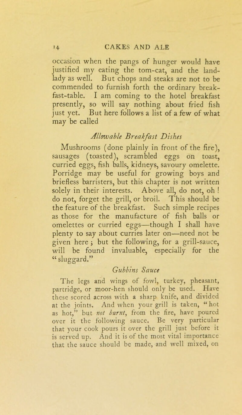 occasion when the pangs of hunger would have justified my eating the tom-cat, and the land- lady as well. But chops and steaks are not to be commended to furnish forth the ordinary break- fast-table. I am coming to the hotel breakfast presently, so will say nothing about fried fish just yet. But here follows a list of a few of what may be called Allowable Breakfast Dishes Mushrooms (done plainly in front of the fire), sausages (toasted), scrambled eggs on toast, curried eggs, fish balls, kidneys, savoury omelette. Porridge may be useful for growing boys and briefless barristers, but this chapter is not written solely in their interests. Above all, do not, oh ! do not, forget the grill, or broil. This should be the feature of the breakfast. Such simple recipes as those for the manufacture of fish balls or omelettes or curried eggs—though I shall have plenty to say about curries later on—need not be given here ; but the following, for a grill-sauce, will be found invaluable, especially for the “ sluggard.” Gubbins Sauce The legs and wings of fowl, turkey, pheasant, partridge, or moor-hen should only be used. Have these scored across with a sharp knife, and divided at the joints. And when your grill is taken, “hot as hot,” but not burnt, from the fire, have poured over it the following sauce. Be very particular that your cook pours it over the grill just before it is served up. And it is of the most vital importance that the sauce should be made, and well mixed, on