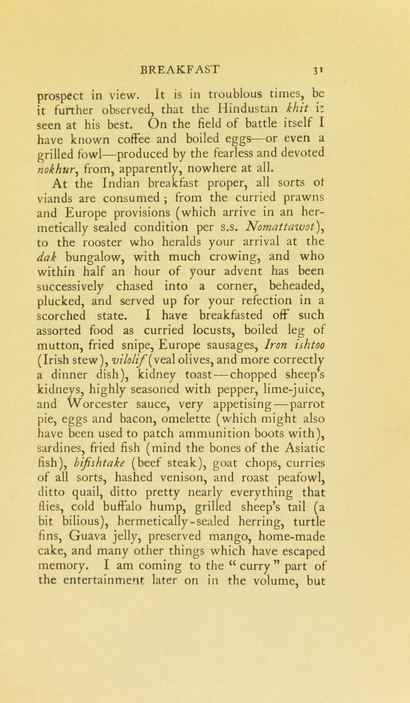 prospect in view. It is in troublous times, be it further observed, that the Hindustan kbit iz seen at his best. On the field of battle itself I have known coffee and boiled eggs—or even a grilled fowl—produced by the fearless and devoted nokhur, from, apparently, nowhere at all. At the Indian breakfast proper, all sorts ot viands are consumed ; from the curried prawns and Europe provisions (which arrive in an her- metically sealed condition per s.s. Nomattaivot), to the rooster who heralds your arrival at the dak bungalow, with much crowing, and who within half an hour of your advent has been successively chased into a corner, beheaded, plucked, and served up for your refection in a scorched state. I have breakfasted off such assorted food as curried locusts, boiled leg of mutton, fried snipe, Europe sausages, Iron is/itoo (Irish stew), vilolif (veal olives, and more correctly a dinner dish), kidney toast—chopped sheep’s kidneys, highly seasoned with pepper, lime-juice, and Worcester sauce, very appetising — parrot pie, eggs and bacon, omelette (which might also have been used to patch ammunition boots with), sardines, fried fish (mind the bones of the Asiatic fish), bifishtake (beef steak), goat chops, curries of all sorts, hashed venison, and roast peafowl, ditto quail, ditto pretty nearly everything that Hies, cold buffalo hump, grilled sheep’s tail (a bit bilious), hermetically-sealed herring, turtle fins, Guava jelly, preserved mango, home-made cake, and many other things which have escaped memory. I am coming to the “ curry ” part of the entertainment later on in the volume, but