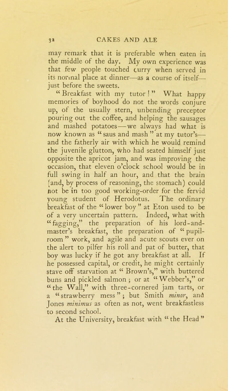 may remark that it is preferable when eaten in the middle of the day. My own experience was that few people touched curry when served in its normal place at dinner—as a course of itself— just before the sweets. “ Breakfast with my tutor ! ” What happy memories of boyhood do not the words conjure up, of the usually stern, unbending preceptor pouring out the coffee, and helping the sausages and mashed potatoes — we always had what is now known as “ saus and mash ” at my tutor’s— and the fatherly air with which he would remind the juvenile glutton, who had seated himself just opposite the apricot jam, and was improving the occasion, that eleven o’clock school would be in full swing in half an hour, and that the brain • and, by process of reasoning, the stomach) could not be in too good working-order for the fervid young student of Herodotus. The ordinary breakfast of the “ lower boy ” at Eton used to be of a very uncertain pattern. Indeed, what with “fagging,” the preparation of his lord-and- master’s breakfast, the preparation of “ pupil- room ” work, and agile and acute scouts ever on the alert to pilfer his roll and pat of butter, that boy was lucky if he got any breakfast at all. If he possessed capital, or credit, he might certainly stave off starvation at “ Brown’s,” with buttered buns and pickled salmon ; or at “Webber’s,” or “the Wall,” with three-cornered jam tarts, or a “strawberry mess”; but Smith minor, and Tones minimus as often as not, went breakfastless to second school. At the University, breakfast with “the Head”