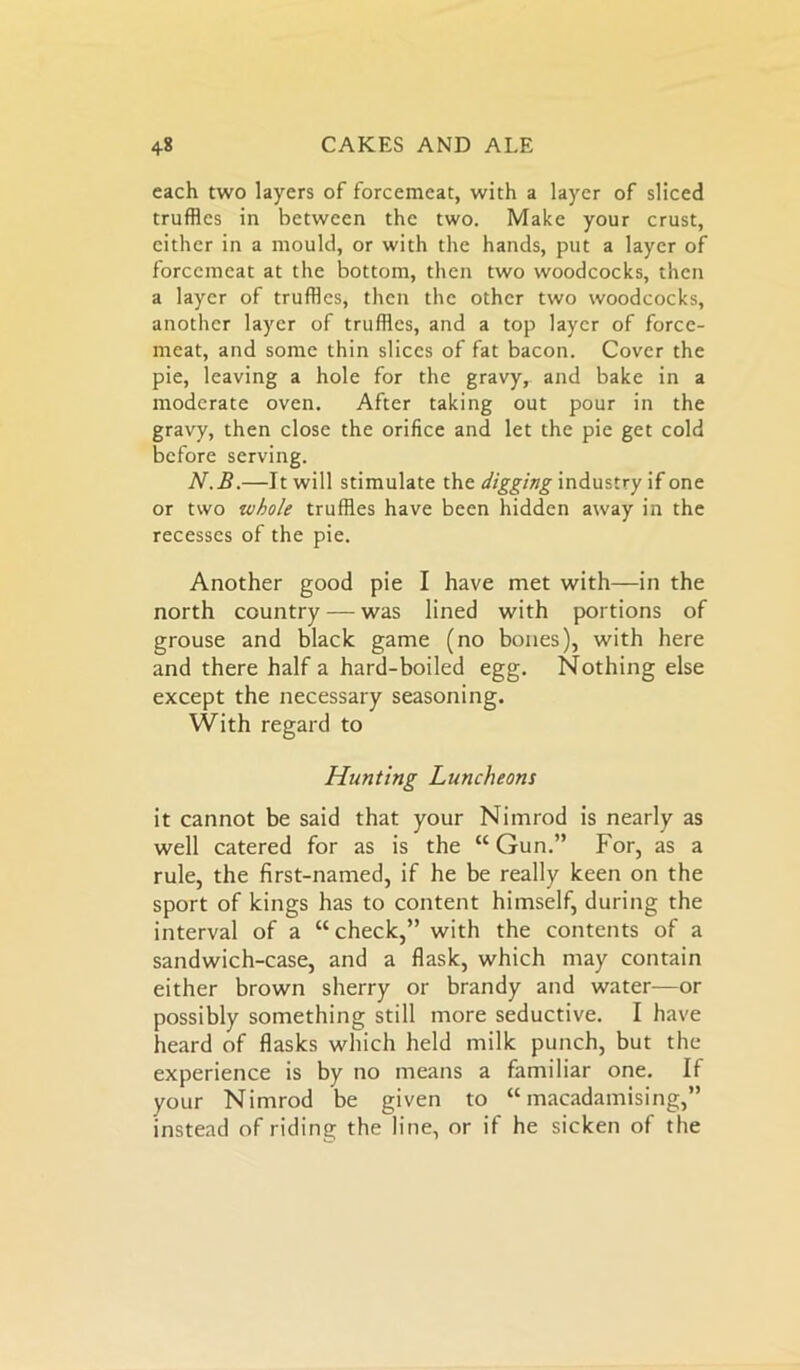 each two layers of forcemeat, with a layer of sliced truffles in between the two. Make your crust, either in a mould, or with the hands, put a layer of forcemeat at the bottom, then two woodcocks, then a layer of truffles, then the other two woodcocks, another layer of truffles, and a top layer of force- meat, and some thin slices of fat bacon. Cover the pie, leaving a hole for the gravy, and bake in a moderate oven. After taking out pour in the gravy, then close the orifice and let the pie get cold before serving. N.B.—It will stimulate the digging industry if one or two whole truffles have been hidden away in the recesses of the pie. Another good pie I have met with—in the north country — was lined with portions of grouse and black game (no bones), with here and there half a hard-boiled egg. Nothing else except the necessary seasoning. With regard to Hunting Luncheons it cannot be said that your Nimrod is nearly as well catered for as is the “ Gun.” For, as a rule, the first-named, if he be really keen on the sport of kings has to content himself, during the interval of a “check,” with the contents of a sandwich-case, and a flask, which may contain either brown sherry or brandy and water—or possibly something still more seductive. I have heard of flasks which held milk punch, but the experience is by no means a familiar one. If your Nimrod be given to “macadamising,” instead of riding the line, or if he sicken of the