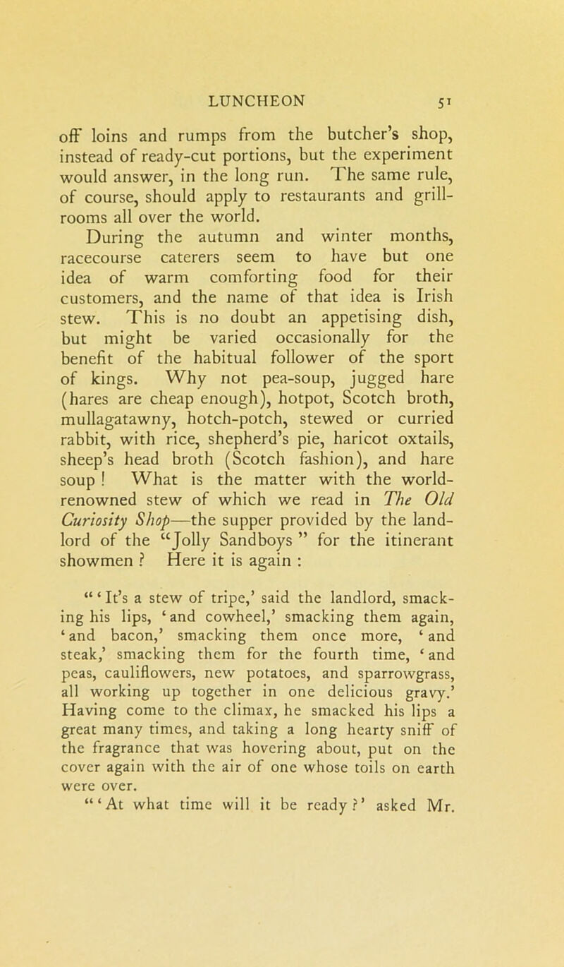 off loins and rumps from the butcher’s shop, instead of ready-cut portions, but the experiment would answer, in the long run. The same rule, of course, should apply to restaurants and grill- rooms all over the world. During the autumn and winter months, racecourse caterers seem to have but one idea of warm comforting food for their customers, and the name of that idea is Irish stew. This is no doubt an appetising dish, but might be varied occasionally for the benefit of the habitual follower of the sport of kings. Why not pea-soup, jugged hare (hares are cheap enough), hotpot, Scotch broth, mullagatawny, hotch-potch, stewed or curried rabbit, with rice, shepherd’s pie, haricot oxtails, sheep’s head broth (Scotch fashion), and hare soup ! What is the matter with the world- renowned stew of which we read in The Old Curiosity Shop—the supper provided by the land- lord of the “Jolly Sandboys ” for the itinerant showmen ? Here it is again : “ ‘ It’s a stew of tripe,’ said the landlord, smack- ing his lips, ‘and cowheel,’ smacking them again, ‘ and bacon,’ smacking them once more, ‘ and steak,’ smacking them for the fourth time, ‘ and peas, cauliflowers, new potatoes, and sparrowgrass, all working up together in one delicious gravy.’ Having come to the climax, he smacked his lips a great many times, and taking a long hearty sniff of the fragrance that was hovering about, put on the cover again with the air of one whose toils on earth were over. ‘“At what time will it be ready?’ asked Mr.