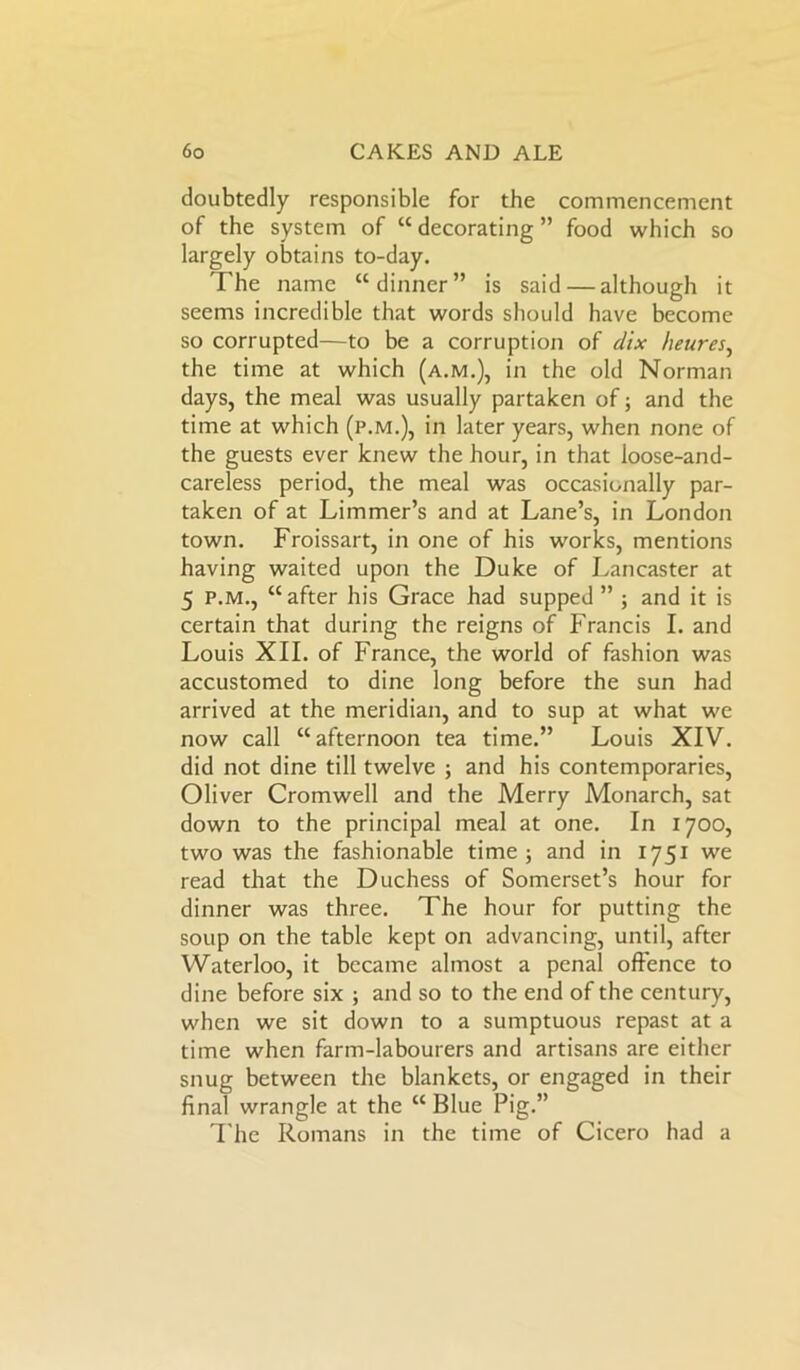 doubtedly responsible for the commencement of the system of “ decorating ” food which so largely obtains to-day. The name “dinner” is said — although it seems incredible that words should have become so corrupted—to be a corruption of dix heures, the time at which (a.m.), in the old Norman days, the meal was usually partaken of; and the time at which (p.m.), in later years, when none of the guests ever knew the hour, in that loose-and- careless period, the meal was occasionally par- taken of at Limmer’s and at Lane’s, in London town. Froissart, in one of his works, mentions having waited upon the Duke of Lancaster at 5 p.m., “after his Grace had supped” ; and it is certain that during the reigns of Francis I. and Louis XII. of France, the world of fashion was accustomed to dine long before the sun had arrived at the meridian, and to sup at what we now call “afternoon tea time.” Louis XIV. did not dine till twelve ; and his contemporaries, Oliver Cromwell and the Merry Monarch, sat down to the principal meal at one. In 1700, two was the fashionable time; and in 1751 we read that the Duchess of Somerset’s hour for dinner was three. The hour for putting the soup on the table kept on advancing, until, after Waterloo, it became almost a penal offence to dine before six ; and so to the end of the century, when we sit down to a sumptuous repast at a time when farm-labourers and artisans are either snug between the blankets, or engaged in their final wrangle at the “ Blue Pig.” The Romans in the time of Cicero had a