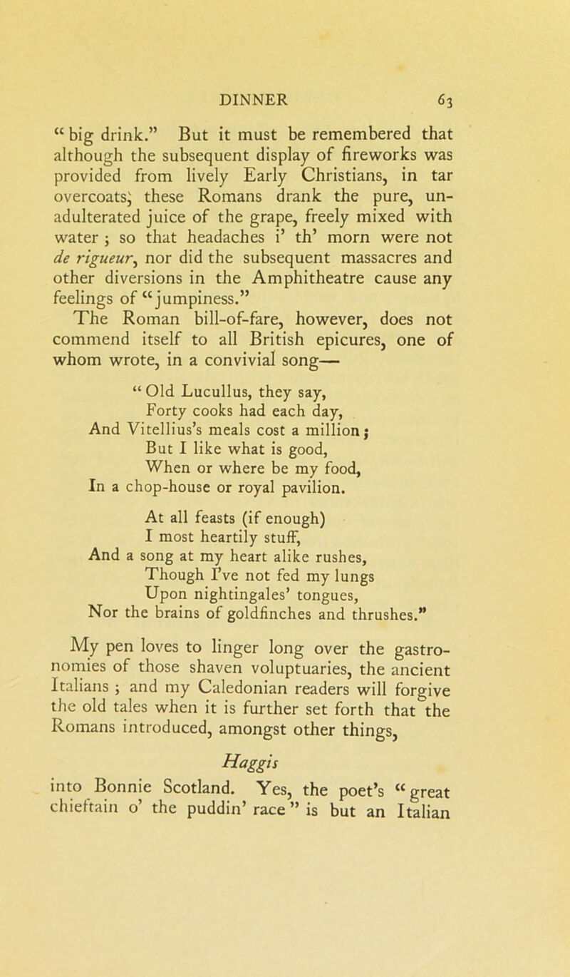 “ big drink.” But it must be remembered that although the subsequent display of fireworks was provided from lively Early Christians, in tar overcoats^ these Romans drank the pure, un- adulterated juice of the grape, freely mixed with water 5 so that headaches i’ th’ morn were not de rigueur, nor did the subsequent massacres and other diversions in the Amphitheatre cause any feelings of “jumpiness.” The Roman bill-of-fare, however, does not commend itself to all British epicures, one of whom wrote, in a convivial song— “ Old Lucullus, they say, Forty cooks had each day, And Vitellius’s meals cost a million j But I like what is good, When or where be my food, In a chop-house or royal pavilion. At all feasts (if enough) I most heartily stuff, And a song at my heart alike rushes. Though I’ve not fed my lungs Upon nightingales’ tongues, Nor the brains of goldfinches and thrushes.” My pen loves to linger long over the gastro- nomies of those shaven voluptuaries, the ancient Italians ; and my Caledonian readers will forgive the old tales when it is further set forth that the Romans introduced, amongst other things, Haggis into Bonnie Scotland. Yes, the poet’s “great chieftain o’ the puddin’ race ” is but an Italian