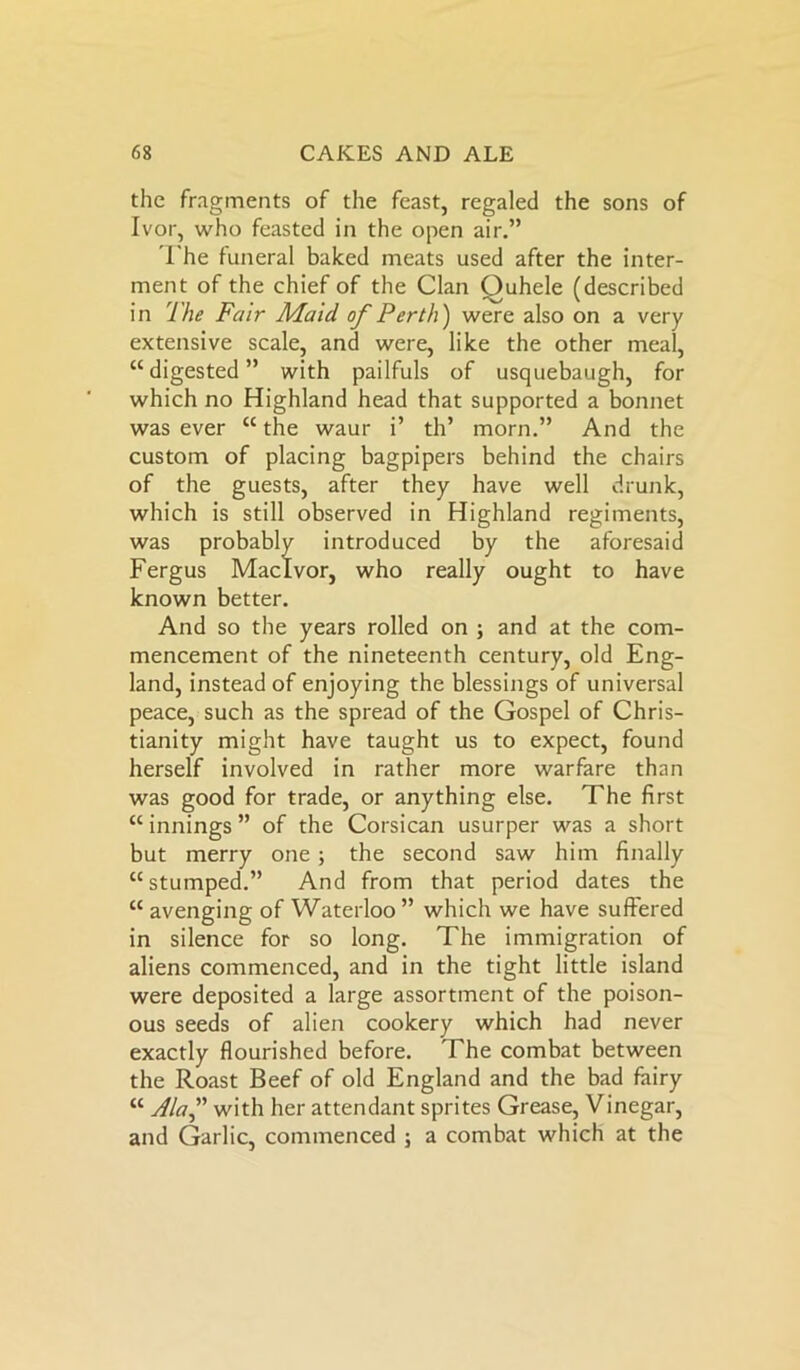 the fragments of the feast, regaled the sons of Ivor, who feasted in the open air.” The funeral baked meats used after the inter- ment of the chief of the Clan Ouhele (described in The Fair Maid, of Perth) were also on a very extensive scale, and were, like the other meal, “digested” with pailfuls of usquebaugh, for which no Highland head that supported a bonnet was ever “the waur i’ th’ morn.” And the custom of placing bagpipers behind the chairs of the guests, after they have well drunk, which is still observed in Highland regiments, was prc1 11 ' 1 iced by the aforesaid known better. And so the years rolled on ; and at the com- mencement of the nineteenth century, old Eng- land, instead of enjoying the blessings of universal peace, such as the spread of the Gospel of Chris- tianity might have taught us to expect, found herself involved in rather more warfare than was good for trade, or anything else. The first “ innings ” of the Corsican usurper was a short but merry one ; the second saw him finally “stumped.” And from that period dates the “ avenging of Waterloo ” which we have suffered in silence for so long. The immigration of aliens commenced, and in the tight little island were deposited a large assortment of the poison- ous seeds of alien cookery which had never exactly flourished before. The combat between the Roast Beef of old England and the bad fairy “ Alaf with her attendant sprites Grease, Vinegar, and Garlic, commenced ; a combat which at the Fergus really ought to have