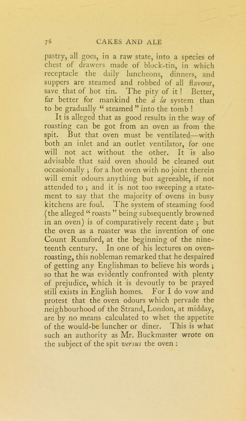 pastry, all goes, in a raw state, into a species of chest of drawers made of block-tin, in which receptacle the daily luncheons, dinners, and suppers are steamed and robbed of all flavour, save that of hot tin. The pity of it ! Better, far better for mankind the a la system than to be gradually “ steamed ” into the tomb ! It is alleged that as good results in the way of roasting can be got from an oven as from the spit. But that oven must be ventilated—with both an inlet and an outlet ventilator, for one will not act without the other. It is also advisable that said oven should be cleaned out occasionally ; for a hot oven with no joint therein will emit odours anything but agreeable, if not attended to ; and it is not too sweeping a state- ment to say that the majority of ovens in busy kitchens are foul. The system of steaming food (the alleged “ roasts ” being subsequently browned in an oven) is of comparatively recent date ; but the oven as a roaster was the invention of one Count Rumford, at the beginning of the nine- teenth century. In one of his lectures on oven- roasting, this nobleman remarked that he despaired of getting any Englishman to believe his words ; so that he was evidently confronted with plenty of prejudice, which it is devoutly to be prayed still exists in English homes. For I do vow and protest that the oven odours which pervade the neighbourhood of the Strand, London, at midday, are by no means calculated to whet the appetite of the would-be luncher or diner. This is what such an authority as Mr. Buckmaster wrote on the subject of the spit versus the oven :