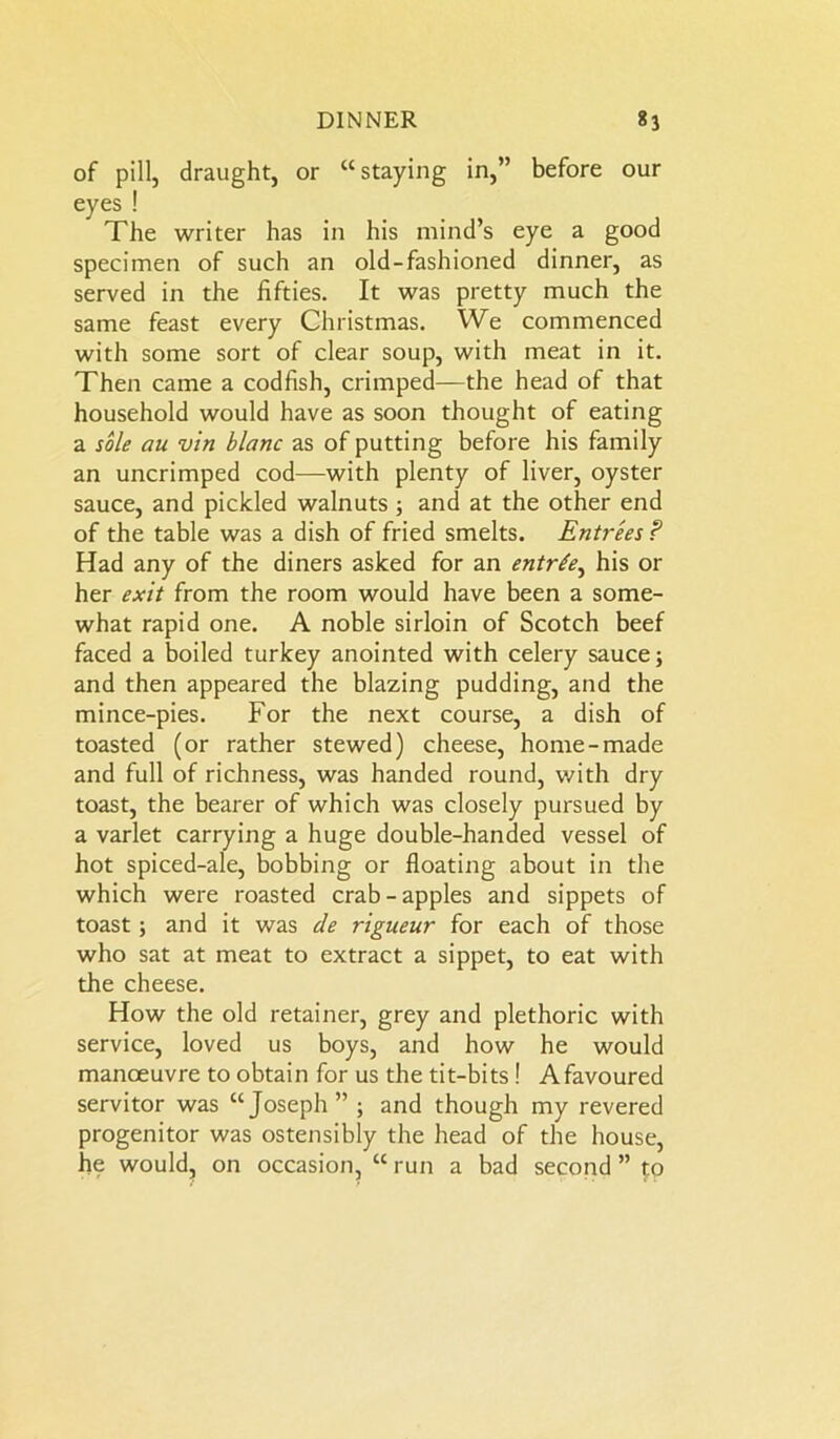 of pill, draught, or “staying in,” before our eyes ! The writer has in his mind’s eye a good specimen of such an old-fashioned dinner, as served in the fifties. It was pretty much the same feast every Christmas. We commenced with some sort of clear soup, with meat in it. Then came a codfish, crimped—the head of that household would have as soon thought of eating a sole au vin blanc as of putting before his family an uncrimped cod—with plenty of liver, oyster sauce, and pickled walnuts ; and at the other end of the table was a dish of fried smelts. Entrees ? Had any of the diners asked for an entrte, his or her exit from the room would have been a some- what rapid one. A noble sirloin of Scotch beef faced a boiled turkey anointed with celery sauce; and then appeared the blazing pudding, and the mince-pies. For the next course, a dish of toasted (or rather stewed) cheese, home-made and full of richness, was handed round, with dry toast, the bearer of which was closely pursued by a varlet carrying a huge double-handed vessel of hot spiced-ale, bobbing or floating about in the which were roasted crab-apples and sippets of toast; and it was de rigueur for each of those who sat at meat to extract a sippet, to eat with the cheese. How the old retainer, grey and plethoric with service, loved us boys, and how he would manoeuvre to obtain for us the tit-bits ! A favoured servitor was “Joseph ” ; and though my revered progenitor was ostensibly the head of the house, he would, on occasion, “ run a bad second ” £p