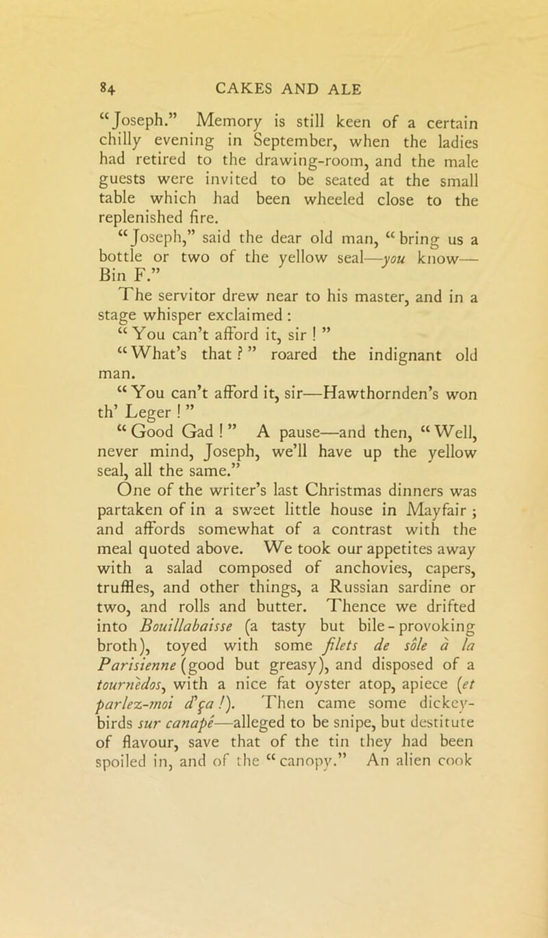 “Joseph.” Memory is still keen of a certain chilly evening in September, when the ladies had retired to the drawing-room, and the male guests were invited to be seated at the small table which had been wheeled close to the replenished fire. “Joseph,” said the dear old man, “bring us a bottle or two of the yellow seal—you know— Bin F ” The servitor drew near to his master, and in a stage whisper exclaimed : “You can’t afford it, sir ! ” “ What’s that ? ” roared the indignant old man. “You can’t afford it, sir—Hawthornden’s won th’ Leger ! ” “Good Gad ! ” A pause—and then, “Well, never mind, Joseph, we’ll have up the yellow seal, all the same.” One of the writer’s last Christmas dinners was partaken of in a sweet little house in Mayfair ; and affords somewhat of a contrast with the meal quoted above. We took our appetites away with a salad composed of anchovies, capers, truffles, and other things, a Russian sardine or two, and rolls and butter. Thence we drifted into Bouillabaisse (a tasty but bile - provoking broth), toyed with some filets de sole a la Parisienne (good but greasy), and disposed of a tournedos, with a nice fat oyster atop, apiece (et parlez-moi dfa!). Then came some dickey- birds sur canape—alleged to be snipe, but destitute of flavour, save that of the tin they had been spoiled in, and of the “canopy.” An alien cook