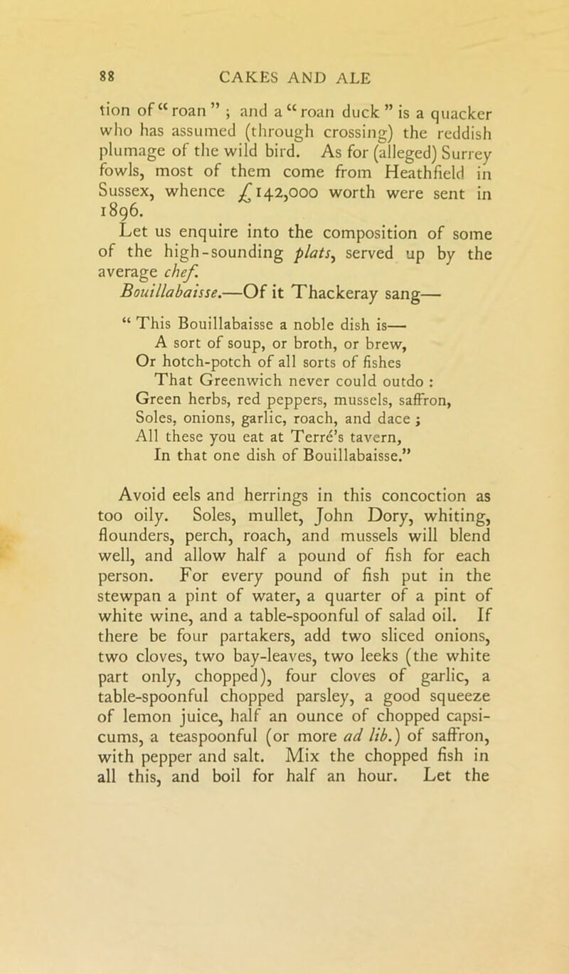 tion of “roan ” ; and a “roan duck ” is a quacker who has assumed (through crossing) the reddish plumage of the wild bird. As for (alleged) Surrey fowls, most of them come from Heathfield in Sussex, whence ^142,000 worth were sent in 1896. Let us enquire into the composition of some of the high-sounding plats, served up by the average chef. Bouillabaisse.—Of it Thackeray sang— “ This Bouillabaisse a noble dish is— A sort of soup, or broth, or brew, Or hotch-potch of all sorts of fishes That Greenwich never could outdo : Green herbs, red peppers, mussels, saffron, Soles, onions, garlic, roach, and dace ; All these you eat at Terre’s tavern. In that one dish of Bouillabaisse.” Avoid eels and herrings in this concoction as too oily. Soles, mullet, John Dory, whiting, flounders, perch, roach, and mussels will blend well, and allow half a pound of fish for each person. For every pound of fish put in the stewpan a pint of water, a quarter of a pint of white wine, and a table-spoonful of salad oil. If there be four partakers, add two sliced onions, two cloves, two bay-leaves, two leeks (the white part only, chopped), four cloves of garlic, a table-spoonful chopped parsley, a good squeeze of lemon juice, half an ounce of chopped capsi- cums, a teaspoonful (or more ad lib.) of saffron, with pepper and salt. Mix the chopped fish in all this, and boil for half an hour. Let the