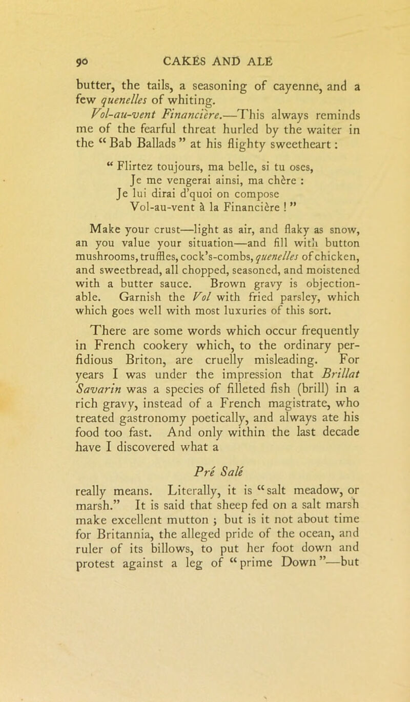 butter, the tails, a seasoning of cayenne, and a few quenelles of whiting. Vol-au-vent Financi'cre.—This always reminds me of the fearful threat hurled by the waiter in the “ Bab Ballads ” at his flighty sweetheart: “ Flirtez toujours, ma belle, si tu oses, Je me vengerai ainsi, ma ch£re : Je lui dirai d’quoi on compose Vol-au-vent & la Financi£re ! ” Make your crust—light as air, and flaky as snow, an you value your situation—and fill with button mushrooms, truffles, cock’s-combs, quenelles of chicken, and sweetbread, all chopped, seasoned, and moistened with a butter sauce. Brown gravy is objection- able. Garnish the Vol with fried parsley, which which goes well with most luxuries of this sort. There are some words which occur frequently in French cookery which, to the ordinary per- fidious Briton, are cruelly misleading. For years I was under the impression that Br-illat Savarin was a species of filleted fish (brill) in a rich gravy, instead of a French magistrate, who treated gastronomy poetically, and always ate his food too fast. And only within the last decade have I discovered what a Pre Sale really means. Literally, it is “salt meadow, or marsh.” It is said that sheep fed on a salt marsh make excellent mutton ; but is it not about time for Britannia, the alleged pride of the ocean, and ruler of its billows, to put her foot down and protest against a leg of “ prime Down ”—but