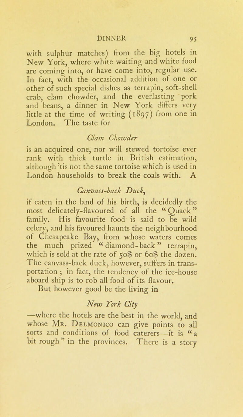 with sulphur matches) from the big hotels in New York, where white waiting and white food are coming into, or have come into, regular use. In fact, with the occasional addition of one or other of such special dishes as terrapin, soft-shell crab, clam chowder, and the everlasting pork and beans, a dinner in New York differs very- little at the time of writing (1897) from one in London. The taste for Clam Chowder is an acquired one, nor will stewed tortoise ever rank with thick turtle in British estimation, although ’tis not the same tortoise which is used in London households to break the coals with. A Canvass-back Duck, if eaten in the land of his birth, is decidedly the most delicately-flavoured of all the “ Ouack ” family. His favourite food is said to be wild celery, and his favoured haunts the neighbourhood of Chesapeake Bay, from whose waters comes the much prized “ diamond -back ” terrapin, which is sold at the rate of 50$ or 60$ the dozen. The canvass-back duck, however, suffers in trans- portation ; in fact, the tendency of the ice-house aboard ship is to rob all food of its flavour. But however good be the living in New York City —where the hotels are the best in the world, and whose Mr. Delmonico can give points to all sorts and conditions of food caterers—it is “a bit rough ” in the provinces. There is a story