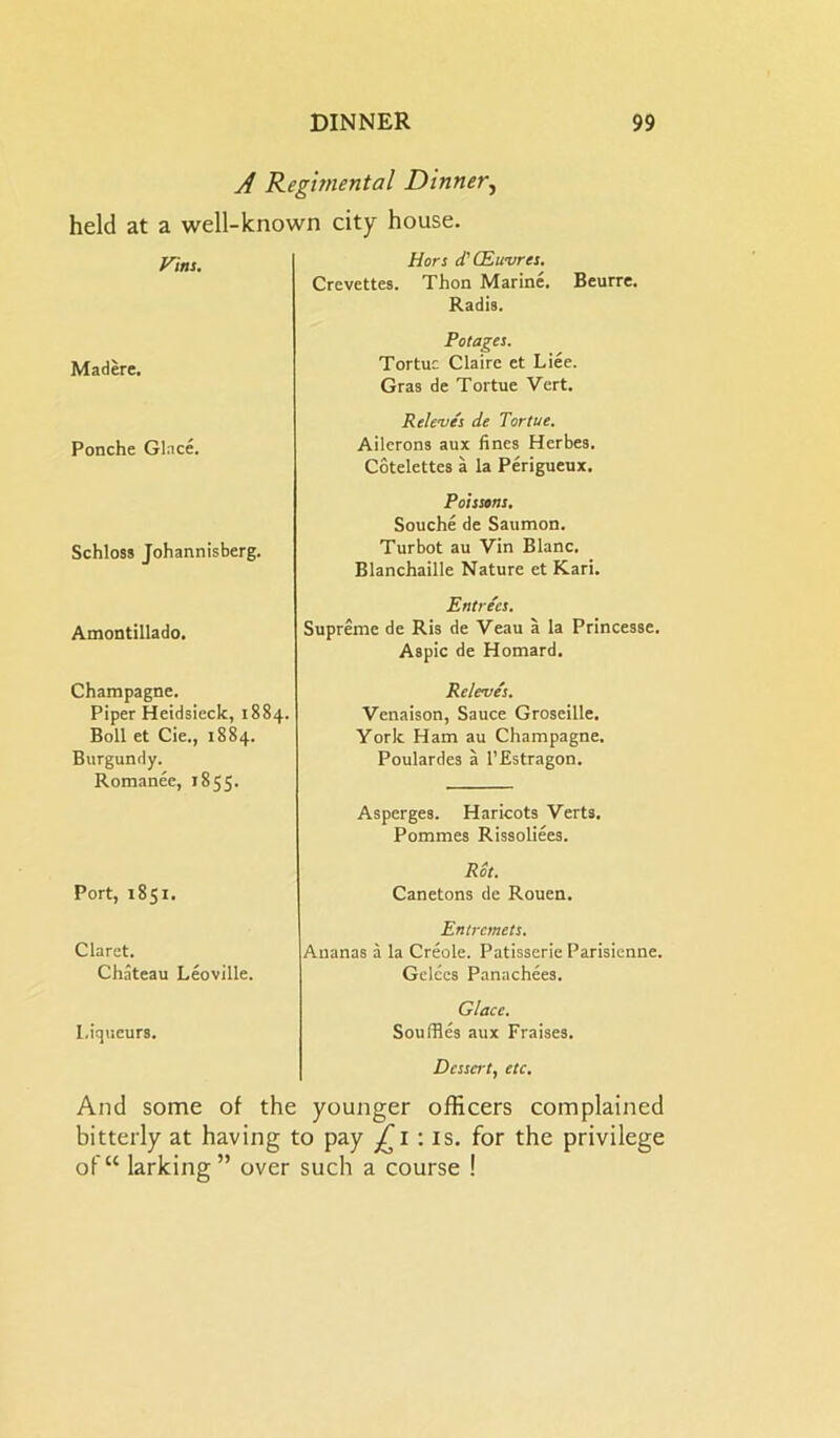 A Regimental Dinner, held at a well-known city house. Vint. Hors d'CEwvres. Crevettes. Thon Marine. Beurre. Radis. Madere. Ponche Glace. Schloss Johannisberg. Amontillado. Champagne. Piper Heidsieck, 1884. Boll et Cie., 1884. Burgundy. Romanee, 1855. Potages. Tortuc Claire et Liee. Gras de Tortue Vert. R eleves de Tortue. Ailerons aux fines Herbes. Cotelettes a la Perigueux. Poissons. Souche de Saumon. Turbot au Vin Blanc. Blanchaille Nature et Kari. Releves. Venaison, Sauce Groseille. York Ham au Champagne. Poulardes a l’Estragon. Asperges. Haricots Verts. Pommes Rissoliees. Entrees. Supreme de Ris de Veau a la Princesse. Aspic de Homard. Port, 1851. Rot. Canetons de Rouen. Claret. Chateau Leoville. Entremets. Ananas a la Creole. Patisserie Parisienne. Gelces Panachees. Liqueurs. Glace. Souffles aux Fraises. Dessert, etc. And some of the younger officers complained bitterly at having to pay £1 : is. for the privilege of“ larking” over such a course !