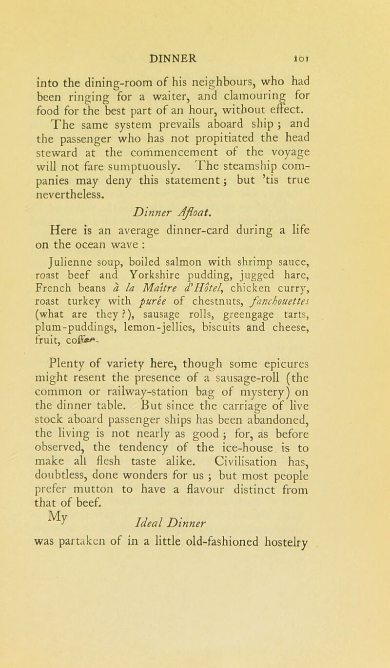 into the dining-room of his neighbours, who had been ringing for a waiter, and clamouring for food for the best part of an hour, without effect. The same system prevails aboard ship ; and the passenger who has not propitiated tbe head steward at the commencement of the voyage will not fare sumptuously. The steamship com- panies may deny this statement; but ’tis true nevertheless. Dinner Afloat. Here is an average dinner-card during a life on the ocean wave : Julienne soup, boiled salmon with shrimp sauce, roast beef and Yorkshire pudding, jugged hare, French beans a la Maitre d'Hotel, chicken curry, roast turkey with puree of chestnuts, fajichouettes (what are they?), sausage rolls, greengage tarts, plum-puddings, lemon-jellies, biscuits and cheese, fruit, coffee Plenty of variety here, though some epicures might resent the presence of a sausage-roll (the common or railway-station bag of mystery) on the dinner table. But since the carriage of live stock aboard passenger ships has been abandoned, the living is not nearly as good ; for, as before observed, the tendency of the ice-house is to make all flesh taste alike. Civilisation has, doubtless, done wonders for us ; but most people prefer mutton to have a flavour distinct from that of beef. My Ideal Dinner was partaken of in a little old-fashioned hostelry