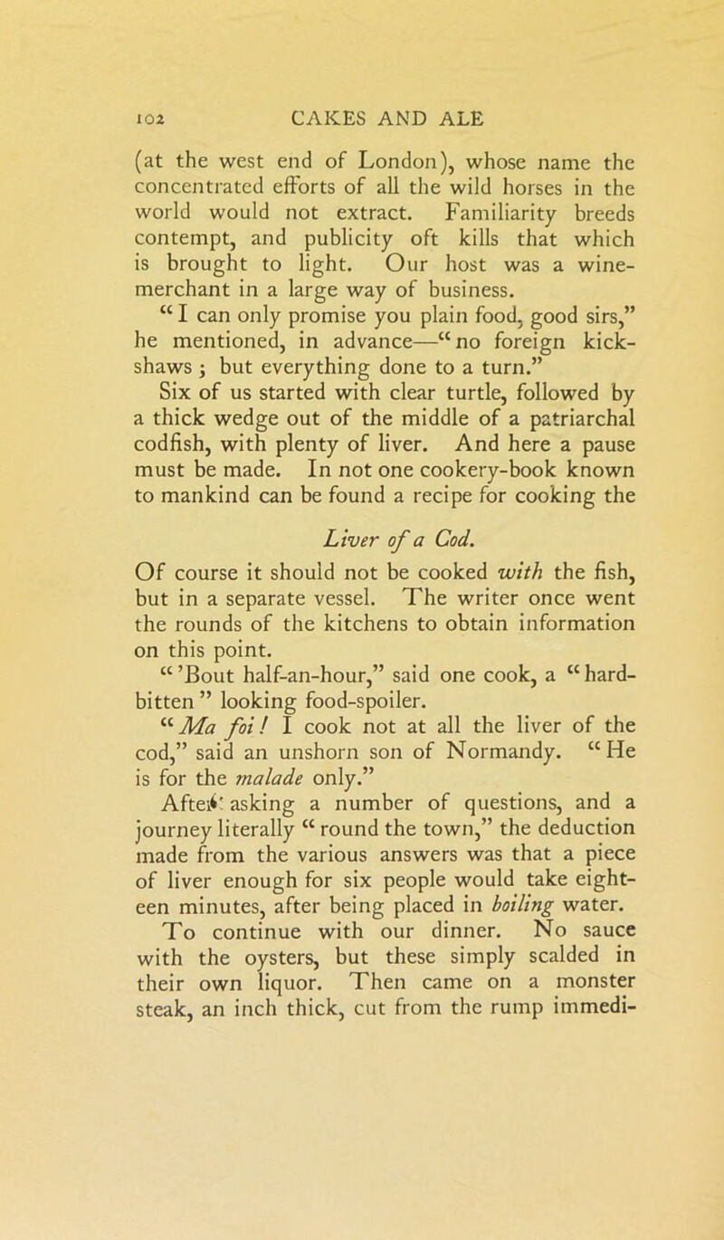 (at the west end of London), whose name the concentrated efforts of all the wild horses in the world would not extract. Familiarity breeds contempt, and publicity oft kills that which is brought to light. Our host was a wine- merchant in a large way of business. “ I can only promise you plain food, good sirs,” he mentioned, in advance—“no foreign kick- shaws ; but everything done to a turn.” Six of us started with clear turtle, followed by a thick wedge out of the middle of a patriarchal codfish, with plenty of liver. And here a pause must be made. In not one cookery-book known to mankind can be found a recipe for cooking the Liver of a Cod. Of course it should not be cooked with the fish, but in a separate vessel. The writer once went the rounds of the kitchens to obtain information on this point. “ ’Bout half-an-hour,” said one cook, a tc hard- bitten ” looking food-spoiler. “Ma foil I cook not at all the liver of the cod,” said an unshorn son of Normandy. “He is for the rnalade only.” Aftei<>' asking a number of questions, and a journey literally “ round the town,” the deduction made from the various answers was that a piece of liver enough for six people would take eight- een minutes, after being placed in boiling water. To continue with our dinner. No sauce with the oysters, but these simply scalded in their own liquor. Then came on a monster steak, an inch thick, cut from the rump immedi-