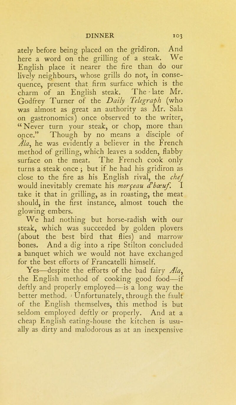 ately before being placed on the gridiron. And here a word on the grilling of a steak. We English place it nearer the fire than do our lively neighbours, whose grills do not, in conse- quence, present that firm surface which is the charm of an English steak. The-late Mr. Godfrey Turner of the Daily Telegraph (who was almost as great an authority as Mr. Sala on gastronomies) once observed to the writer, “Never turn your steak, or chop, more than once.” Though by no means a disciple of Ala, he was evidently a believer in the French method of grilling, which leaves a sodden, flabby surface on the meat. The French cook only turns a steak once 3 but if he had his gridiron as close to the fire as his English rival, the chef would inevitably cremate his mor^eau d'boeuf. I take it that in grilling, as in roasting, the meat should, in the first instance, almost touch the glowing embers. We had nothing but horse-radish with our steak, which was succeeded by golden plovers (about the best bird that flies) and marrow bones. And a dig into a ripe Stilton concluded a banquet which we would not have exchanged for the best efforts of Francatelli himself. Yes—despite the efforts of the bad fairy Ala^ the English method of cooking good food—if deftly and properly employed—is a long way the better method, > Unfortunately, through the fault of the English themselves, this method is but seldom employed deftly or properly. And at a cheap English eating-house the kitchen is usu- ally as dirty and malodorous as at an inexpensive