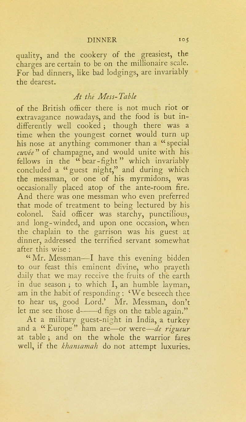 quality, and the cookery of the greasiest, the charges are certain to be on the millionaire scale. For bad dinners, like bad lodgings, are invariably the dearest. At the Mess-Table of the British officer there is not much riot or extravagance nowadays, and the food is but in- differently well cooked ; though there was a time when the youngest cornet would turn up his nose at anything commoner than a “ special cuvee ” of champagne, and would unite with his fellows in the “bear-fight” which invariably concluded a “guest night,” and during which the messman, or one of his myrmidons, was occasionally placed atop of the ante-room fire. And there was one messman who even preferred that mode of treatment to being lectured by his colonel. Said officer was starchy, punctilious, and long-winded, and upon one occasion, when the chaplain to the garrison was his guest at dinner, addressed the terrified servant somewhat after this wise : “ Mr. Messman—I have this evening bidden to our feast this eminent divine, who prayeth daily that we may receive the fruits of the earth in due season ; to which I, an humble layman, am in the habit of responding: ‘We beseech thee to hear us, good Lord.’ Mr. Messman, don’t let me see those d d figs on the table again.” At a military guest-night in India, a turkey and a “ Europe ” ham are—or were—de rigueur at table; and on the whole the warrior fares well, if the khansamah do not attempt luxuries.