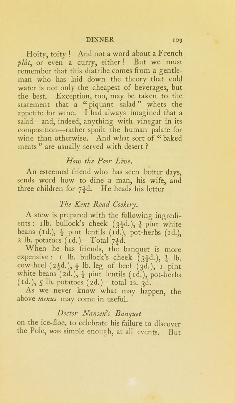 Hoity, toity ! And not a word about a French plat, or even a curry, either ! But we must remember that this diatribe comes from a gentle- man who has laid down the theory that cold water is not only the cheapest of beverages, but the best. Exception, too, may be taken to the statement that a “piquant salad” whets the appetite for wine. I had always imagined that a salad—and, indeed, anything with vinegar in its composition—-rather spoilt the human palate for wine than otherwise. And what sort of “ baked meats ” are usually served with desert ? How the Poor Live. An esteemed friend who has seen better days, sends word how to dine a man, his wife, and three children for 7^d. He heads his letter The Kent Road Cookery. A stew is prepared with the following ingredi- ents : 1 lb. bullock’s cheek (3^.), A pint white beans (id.), a pint lentils (1 d.), pot-herbs (id.), 2 lb. potatoes (id.)—Total 7^d. When he has friends, the banquet is more expensive: 1 lb. bullock’s cheek (3^-d.), a lb. cow-heel (2-id.), a lb. leg of beef (3d.), 1 “pint white beans (2d.), a pint lentils (id.), pot-herbs (id.), 5 lb. potatoes (2d.)—total is. 3d. As we never know what may happen, the above menus may come in useful. Doctor Nansen's Banquet on the ice-floe, to celebrate his failure to discover the Pole, was simple enough, at all events. But