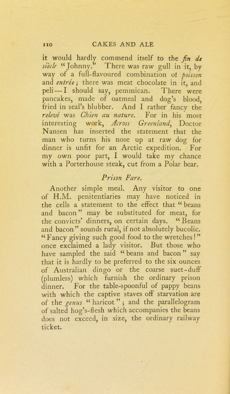 it would hardly commend itself to the fin de sieclr “Johnny.’ There was raw gull in it, by way of a full-flavoured combination of poisson and entree; there was meat chocolate in it, and peli — I should say, pemmican. There were pancakes, made of oatmeal and dog’s blood, fried in seal’s blubber. And I rather fancy the releve was Chien au nature. For in his most interesting work, Across Greenland, Doctor Nansen has inserted the statement that the man who turns his nose up at raw dog for dinner is unfit for an Arctic expedition. For my own poor part, I would take my chance with a Porterhouse steak, cut from a Polar bear. Prison Fare. Another simple meal. Any visitor to one of H.M. penitentiaries may have noticed in the cells a statement to the effect that “ beans and bacon ” may be substituted for meat, for the convicts’ dinners, on certain days. “ Beans and bacon” sounds rural, if not absolutely bucolic. “Fancy giving such good food to the wretches! ” once exclaimed a lady visitor. But those who have sampled the said “ beans and bacon ” say that it is hardly to be preferred to the six ounces of Australian dingo or the coarse suet-duff (plumless) which furnish the ordinary prison dinner. For the table-spoonful of pappy beans with which the captive staves off starvation are of the genus “ haricot ” ; and the parallelogram of salted hog’s-flesh which accompanies the beans does not exceed, in size, the ordinary railway ticket.