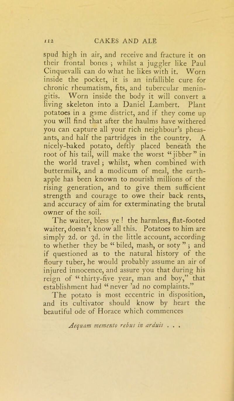spud high in air, and receive and fracture it on their frontal bones ; whilst a juggler like Paul Cinquevalli can do what he likes with it. Worn inside the pocket, it is an infallible cure for chronic rheumatism, fits, and tubercular menin- gitis. Worn inside the body it will convert a living skeleton into a Daniel Lambert. Plant potatoes in a game district, and if they come up you will find that after the haulms have withered you can capture all your rich neighbour’s pheas- ants, and half the partridges in the country. A nicely-baked potato, deftly placed beneath the root of his tail, will make the worst “jibber” in the world travel; whilst, when combined with buttermilk, and a modicum of meal, the earth- apple has been known to nourish millions of the rising generation, and to give them sufficient strength and courage to owe their back rents, and accuracy of aim for exterminating the brutal owner of the soil. The waiter, bless ye ! the harmless, flat-footed waiter, doesn’t know all this. Potatoes to him are simply 2d. or 3d. in the little account, according to whether they be “ biled, mash, or soty ” ; and if questioned as to the natural history of the floury tuber, he would probably assume an air of injured innocence, and assure you that during his reign of “ thirty-five year, man and boy,” that establishment had “never ’ad no complaints.” The potato is most eccentric in disposition, and its cultivator should know by heart the beautiful ode of Horace which commences Aequatn memento rebus in arduis . . .