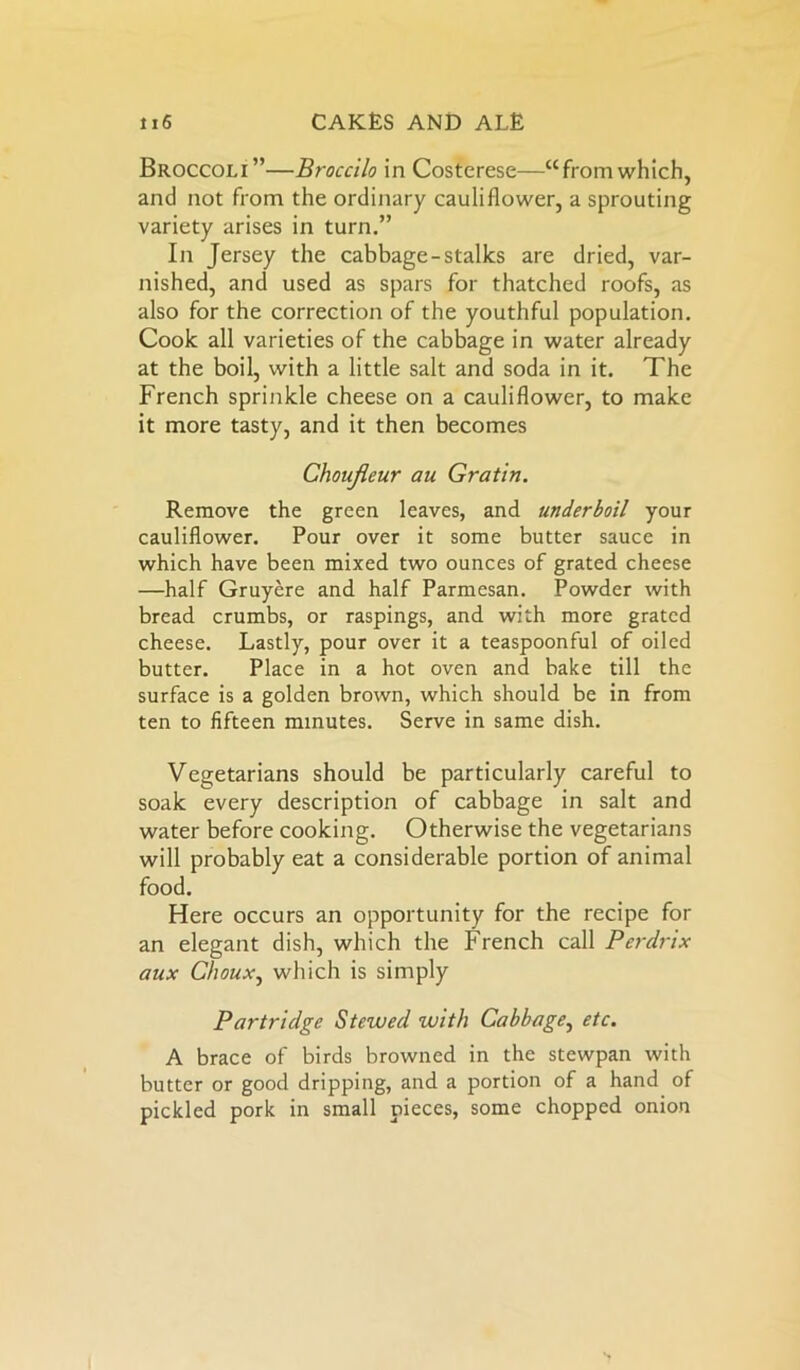 Broccoli”—Broccilo in Costerese—“fromwhich, and not from the ordinary cauliflower, a sprouting variety arises in turn.” In Jersey the cabbage-stalks are dried, var- nished, and used as spars for thatched roofs, as also for the correction of the youthful population. Cook all varieties of the cabbage in water already at the boil, with a little salt and soda in it. The French sprinkle cheese on a cauliflower, to make it more tasty, and it then becomes Choufieur au Gratin. Remove the green leaves, and underboil your cauliflower. Pour over it some butter sauce in which have been mixed two ounces of grated cheese —half Gruyere and half Parmesan. Powder with bread crumbs, or raspings, and with more grated cheese. Lastly, pour over it a teaspoonful of oiled butter. Place in a hot oven and bake till the surface is a golden brown, which should be in from ten to fifteen minutes. Serve in same dish. Vegetarians should be particularly careful to soak every description of cabbage in salt and water before cooking. Otherwise the vegetarians will probably eat a considerable portion of animal food. Here occurs an opportunity for the recipe for an elegant dish, which the French call Perdrix aux Choux, which is simply Partridge Stewed with Cabbage, etc. A brace of birds browned in the stewpan with butter or good dripping, and a portion of a hand of pickled pork in small pieces, some chopped onion