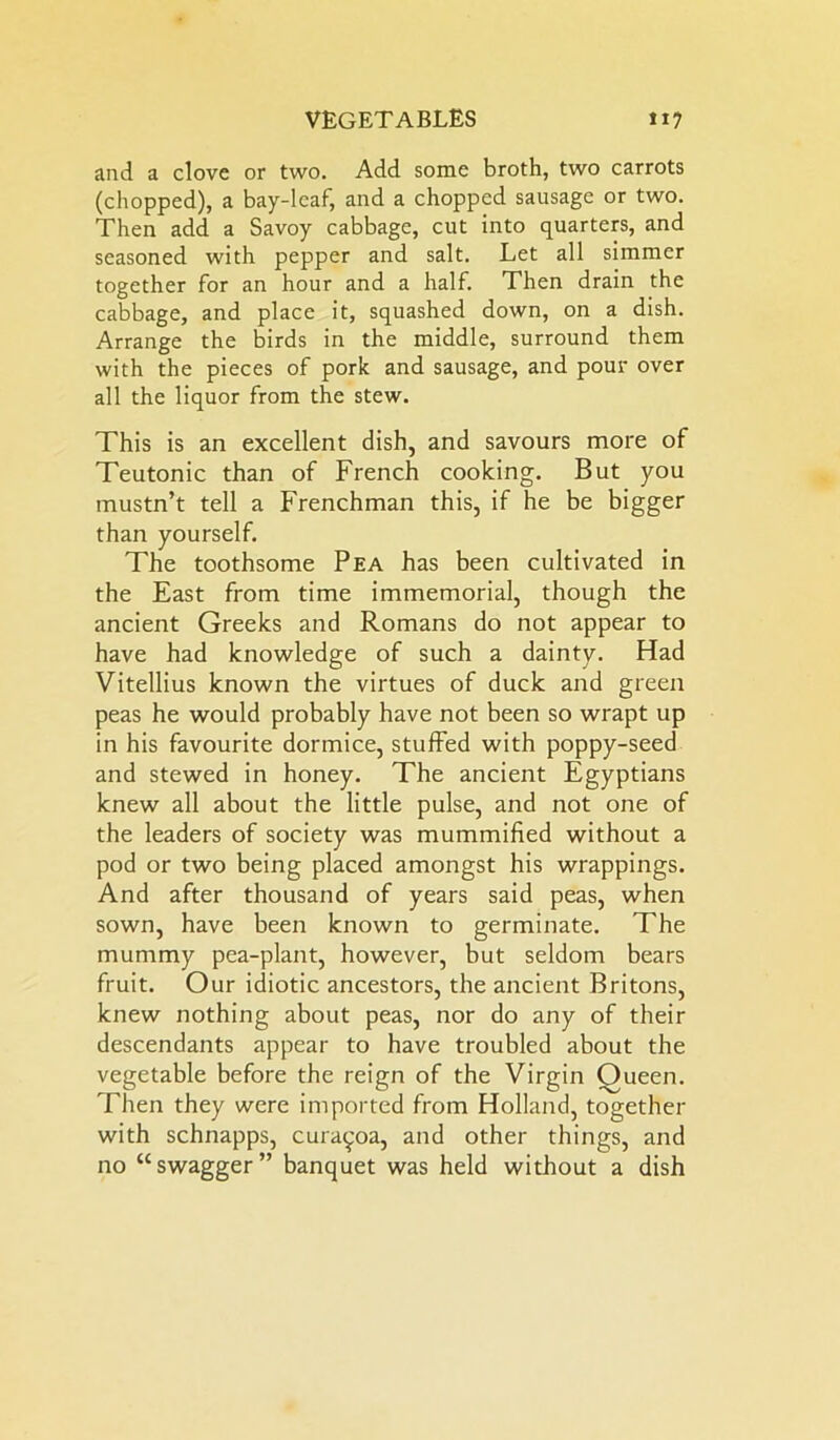 and a clove or two. Add some broth, two carrots (chopped), a bay-leaf, and a chopped sausage or two. Then add a Savoy cabbage, cut into quarters, and seasoned with pepper and salt. Let all simmer together for an hour and a half. Then drain the cabbage, and place it, squashed down, on a dish. Arrange the birds in the middle, surround them with the pieces of pork and sausage, and pour over all the liquor from the stew. This is an excellent dish, and savours more of Teutonic than of French cooking. But you mustn’t tell a Frenchman this, if he be bigger than yourself. The toothsome Pea has been cultivated in the East from time immemorial, though the ancient Greeks and Romans do not appear to have had knowledge of such a dainty. Had Vitellius known the virtues of duck and green peas he would probably have not been so wrapt up in his favourite dormice, stuffed with poppy-seed and stewed in honey. The ancient Egyptians knew all about the little pulse, and not one of the leaders of society was mummified without a pod or two being placed amongst his wrappings. And after thousand of years said peas, when sown, have been known to germinate. The mummy pea-plant, however, but seldom bears fruit. Our idiotic ancestors, the ancient Britons, knew nothing about peas, nor do any of their descendants appear to have troubled about the vegetable before the reign of the Virgin Queen. Then they were imported from Holland, together with schnapps, curayoa, and other things, and no “swagger” banquet was held without a dish