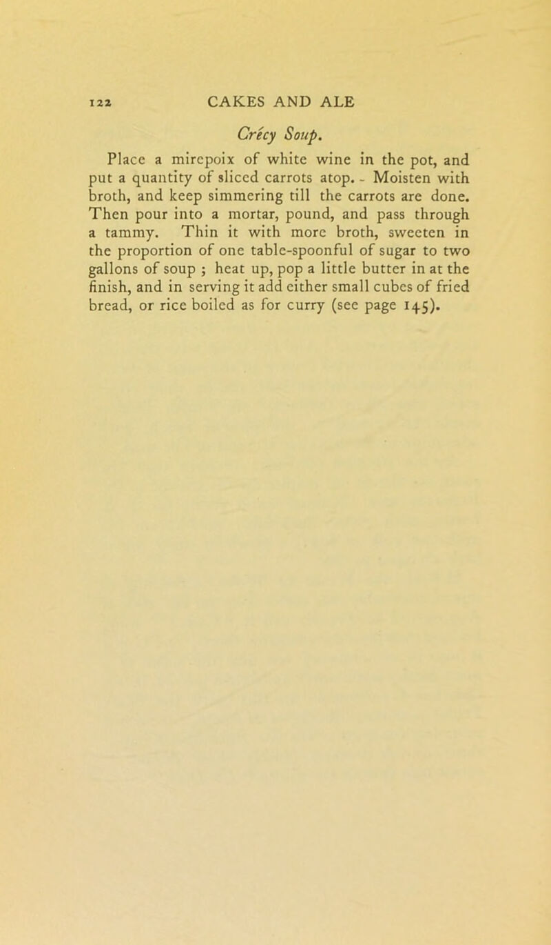 Crecy Soup. Place a mirepoix of white wine in the pot, and put a quantity of sliced carrots atop. - Moisten with broth, and keep simmering till the carrots are done. Then pour into a mortar, pound, and pass through a tammy. Thin it with more broth, sweeten in the proportion of one table-spoonful of sugar to two gallons of soup ; heat up, pop a little butter in at the finish, and in serving it add cither small cubes of fried bread, or rice boiled as for curry (see page 145).