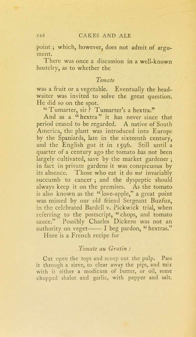 point; which, however, does not admit of argu- ment. There was once a discussion in a well-known hostelry, as to whether the Tomato was a fruit or a vegetable. Eventually the head- waiter was invited to solve the great question. He did so on the spot. “Tumarter, sir ? Tumarter’s a hextra.” And as a “hextra” it has never since that period ceased to be regarded. A native of South America, the plant was introduced into Europe by the Spaniards, late in the sixteenth century, and the English got it in 1596. Still until a quarter of a century ago the tomato has not been largely cultivated, save by the market gardener ; in fact in private gardens it was conspicuous by its absence. Those who eat it do not invariably succumb to cancer ; and the dyspeptic should always keep it on the premises. As the tomato is also known as the “ love-apple,” a great point was missed by our old friend Sergeant Buzfuz, in the celebrated Bardell v. Pickwick trial, when referring to the postscript, “chops, and tomato sauce.” Possibly Charles Dickens was not an authority on veget I beg pardon, “hextras.” Here is a French recipe for Tomate au Gratin : Cut open the tops and scoop out the pulp. Pass it through a sieve, to clear away the pips, and mix with it either a modicum of butter, or oil, some chopped shalot and garlic, with pepper and salt.