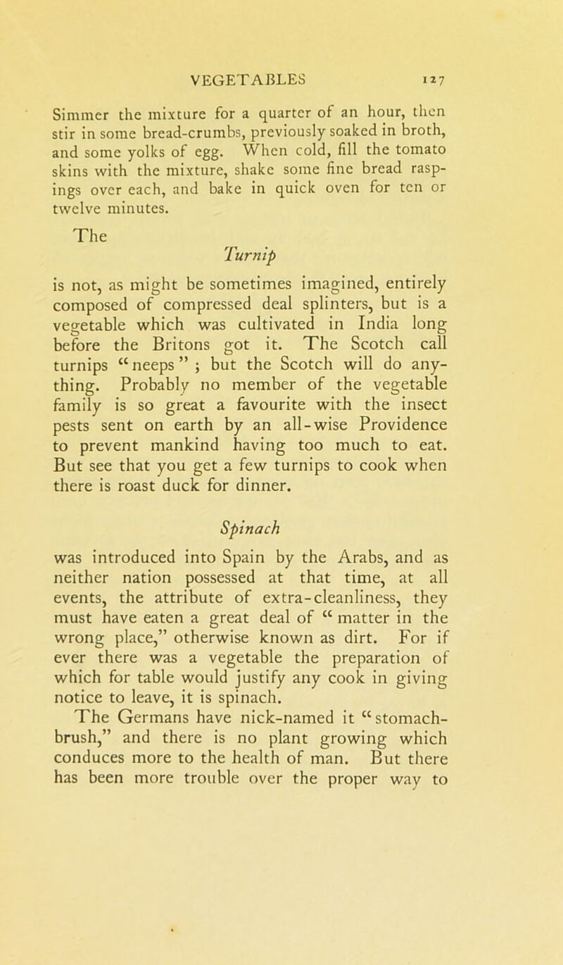 Simmer the mixture for a quarter of an hour, then stir in some bread-crumbs, previously soaked in broth, and some yolks of egg. When cold, fill the tomato skins with the mixture, shake some fine bread rasp- ings over each, and bake in quick oven for ten or twelve minutes. The Turnip is not, as might be sometimes imagined, entirely composed of compressed deal splinters, but is a vegetable which was cultivated in India long before the Britons got it. The Scotch call turnips “neeps”; but the Scotch will do any- thing. Probably no member of the vegetable family is so great a favourite with the insect pests sent on earth by an all-wise Providence to prevent mankind having too much to eat. But see that you get a few turnips to cook when there is roast duck for dinner. Spinach was introduced into Spain by the Arabs, and as neither nation possessed at that time, at all events, the attribute of extra-cleanliness, they must have eaten a great deal of “ matter in the wrong place,” otherwise known as dirt. For if ever there was a vegetable the preparation of which for table would justify any cook in giving notice to leave, it is spinach. The Germans have nick-named it “stomach- brush,” and there is no plant growing which conduces more to the health of man. But there has been more trouble over the proper way to