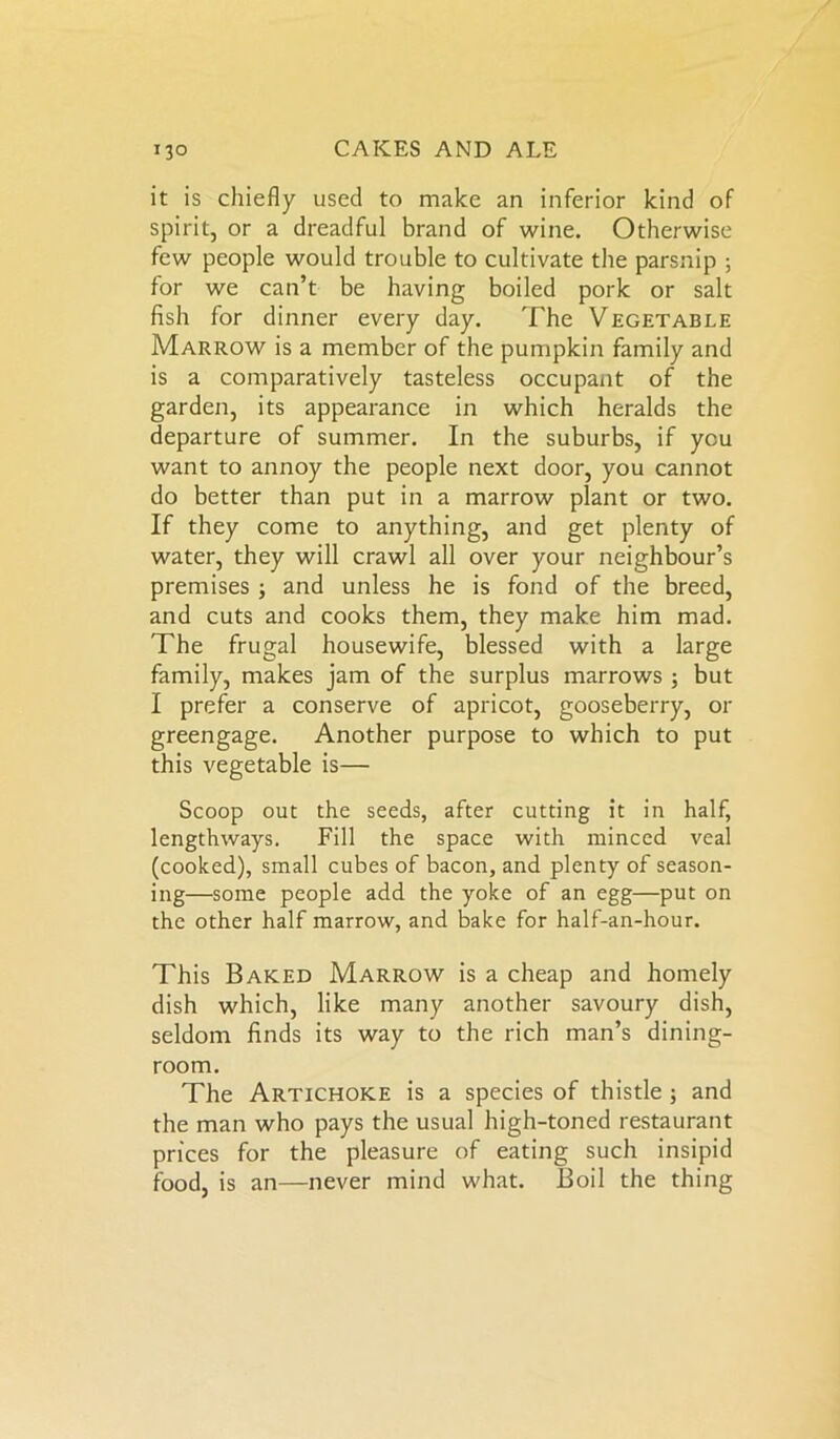 it is chiefly used to make an inferior kind of spirit, or a dreadful brand of wine. Otherwise few people would trouble to cultivate the parsnip ; for we can’t be having boiled pork or salt fish for dinner every day. The Vegetable Marrow is a member of the pumpkin family and is a comparatively tasteless occupant of the garden, its appearance in which heralds the departure of summer. In the suburbs, if you want to annoy the people next door, you cannot do better than put in a marrow plant or two. If they come to anything, and get plenty of water, they will crawl all over your neighbour’s premises 3 and unless he is fond of the breed, and cuts and cooks them, they make him mad. The frugal housewife, blessed with a large family, makes jam of the surplus marrows 3 but I prefer a conserve of apricot, gooseberry, or greengage. Another purpose to which to put this vegetable is— Scoop out the seeds, after cutting it in half, lengthways. Fill the space with minced veal (cooked), small cubes of bacon, and plenty of season- ing—some people add the yoke of an egg—put on the other half marrow, and bake for half-an-hour. This Baked Marrow is a cheap and homely dish which, like many another savoury dish, seldom finds its way to the rich man’s dining- room. The Artichoke is a species of thistle 3 and the man who pays the usual high-toned restaurant prices for the pleasure of eating such insipid food, is an—never mind what. Boil the thing