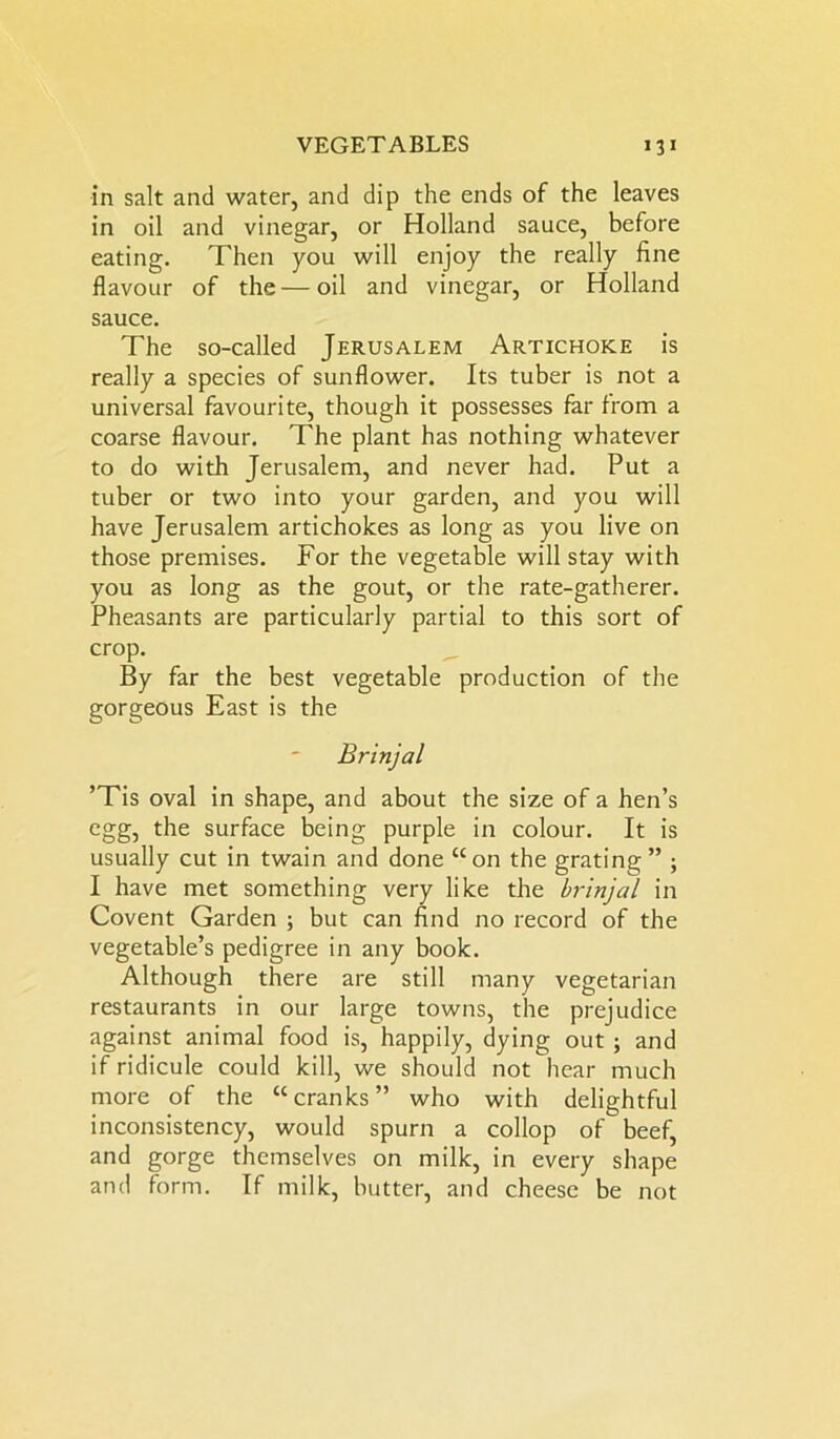 in salt and water, and dip the ends of the leaves in oil and vinegar, or Holland sauce, before eating. Then you will enjoy the really fine flavour of the — oil and vinegar, or Holland sauce. The so-called Jerusalem Artichoke is really a species of sunflower. Its tuber is not a universal favourite, though it possesses far from a coarse flavour. The plant has nothing whatever to do with Jerusalem, and never had. Put a tuber or two into your garden, and you will have Jerusalem artichokes as long as you live on those premises. For the vegetable will stay with you as long as the gout, or the rate-gatherer. Pheasants are particularly partial to this sort of crop. By far the best vegetable production of the gorgeous East is the Brinjal ’Tis oval in shape, and about the size of a hen’s egg, the surface being purple in colour. It is usually cut in twain and done “on the grating” ; I have met something very like the brinjal in Covent Garden ; but can find no record of the vegetable’s pedigree in any book. Although there are still many vegetarian restaurants in our large towns, the prejudice against animal food is, happily, dying out ; and if ridicule could kill, we should not hear much more of the “cranks” who with delightful inconsistency, would spurn a collop of beef, and gorge themselves on milk, in every shape and form. If milk, butter, and cheese be not
