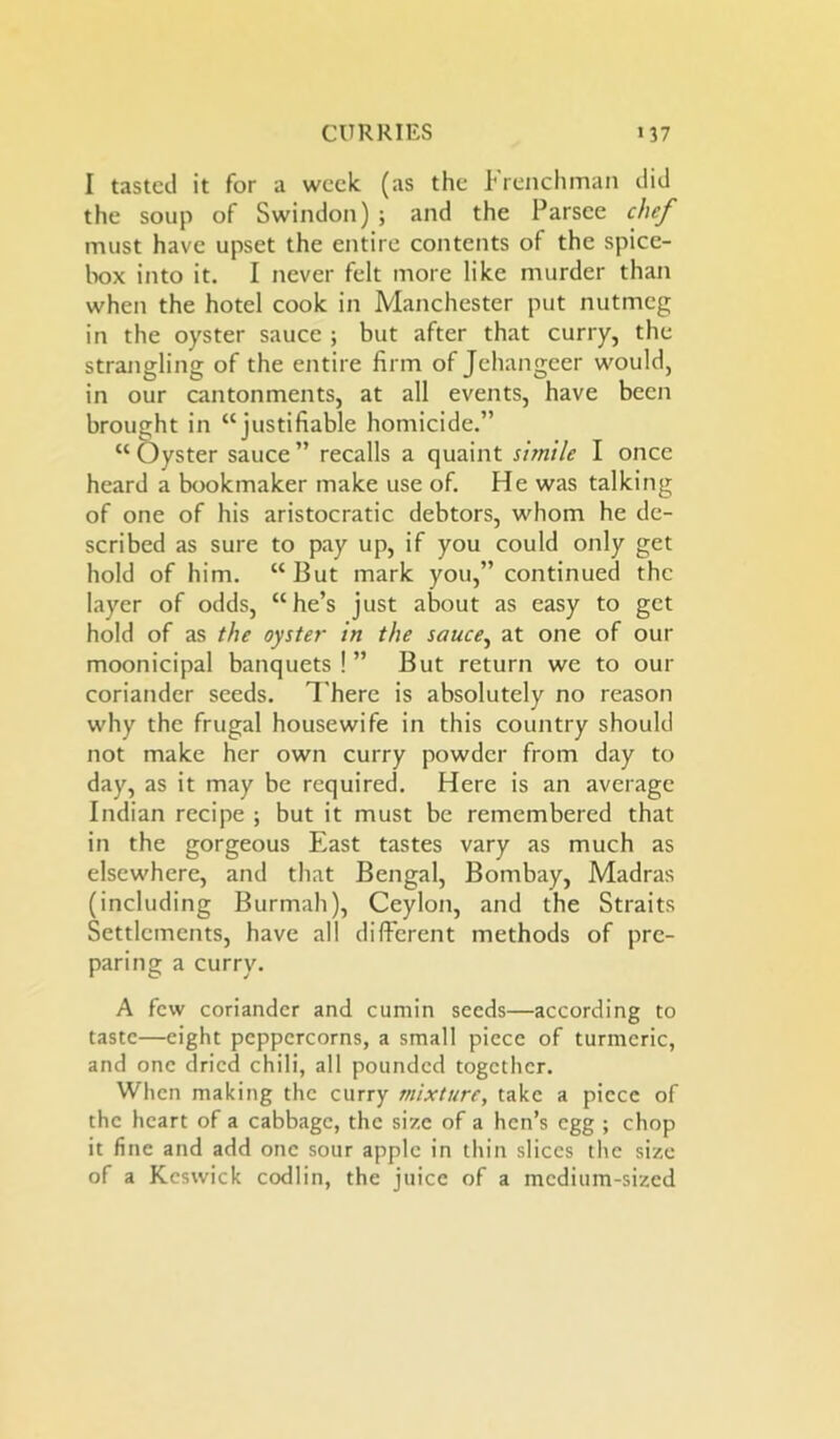 I tasted it for a week (as the Frenchman did the soup of Swindon) ; and the Parsce chef must have upset the entire contents of the spice- box into it. I never felt more like murder than when the hotel cook in Manchester put nutmeg in the oyster sauce ; but after that curry, the strangling of the entire firm of Jehangeer would, in our cantonments, at all events, have been brought in “justifiable homicide.” “Oyster sauce” recalls a quaint simile I once heard a bookmaker make use of. He was talking of one of his aristocratic debtors, whom he de- scribed as sure to pay up, if you could only get hold of him. “But mark you,” continued the layer of odds, “he’s just about as easy to get hold of as the oyster in the sauce, at one of our moonicipal banquets ! ” But return we to our coriander seeds. There is absolutely no reason why the frugal housewife in this country should not make her own curry powder from day to day, as it may be required. Here is an average Indian recipe ; but it must be remembered that in the gorgeous East tastes vary as much as elsewhere, and that Bengal, Bombay, Madras (including Burmah), Ceylon, and the Straits Settlements, have all different methods of pre- paring a curry. A few coriander and cumin seeds—according to taste—eight peppercorns, a small piece of turmeric, and one dried chili, all pounded together. When making the curry mixture, take a piece of the heart of a cabbage, the size of a hen’s egg ; chop it fine and add one sour apple in thin slices the size of a Keswick codlin, the juice of a medium-sized
