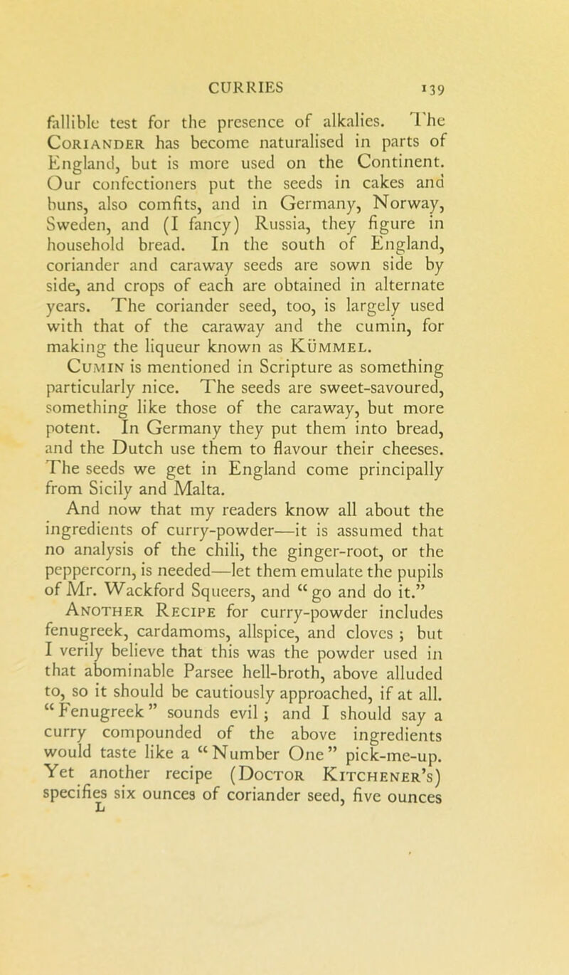 fallible test for the presence of alkalies. The Coriander has become naturalised in parts of England, but is more used on the Continent. Our confectioners put the seeds in cakes and buns, also comfits, and in Germany, Norway, Sweden, and (I fancy) Russia, they figure in household bread. In the south of England, coriander and caraway seeds are sown side by side, and crops of each are obtained in alternate years. The coriander seed, too, is largely used with that of the caraway and the cumin, for making the liqueur known as Kummel. Cumin is mentioned in Scripture as something particularly nice. The seeds are sweet-savoured, something like those of the caraway, but more potent. In Germany they put them into bread, and the Dutch use them to flavour their cheeses. The seeds we get in England come principally from Sicily and Malta. And now that my readers know all about the ingredients of curry-powder—it is assumed that no analysis of the chili, the ginger-root, or the peppercorn, is needed—let them emulate the pupils of Mr. Wackford Squeers, and “go and do it.” Another Recipe for curry-powder includes fenugreek, cardamoms, allspice, and cloves ; but I verily believe that this was the powder used in that abominable Parsee hell-broth, above alluded to, so it should be cautiously approached, if at all. “ Fenugreek ” sounds evil ; and I should say a curry compounded of the above ingredients would taste like a “Number One” pick-me-up. Yet another recipe (Doctor Kitchener’s) specifies six ounces of coriander seed, five ounces L