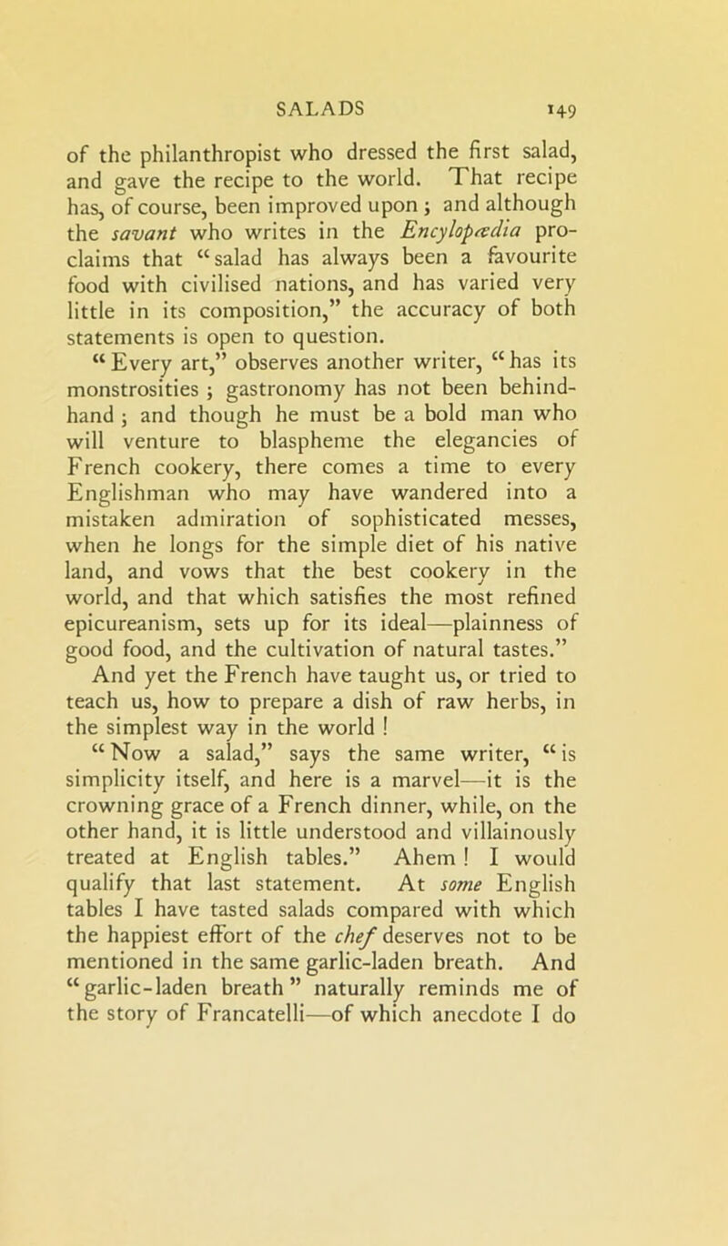 of the philanthropist who dressed the first salad, and gave the recipe to the world. That recipe has, of course, been improved upon ; and although the savant who writes in the Encylopevdia pro- claims that “salad has always been a favourite food with civilised nations, and has varied very little in its composition,” the accuracy of both statements is open to question. “Every art,” observes another writer, “has its monstrosities ; gastronomy has not been behind- hand ; and though he must be a bold man who will venture to blaspheme the elegancies of French cookery, there comes a time to every Englishman who may have wandered into a mistaken admiration of sophisticated messes, when he longs for the simple diet of his native land, and vows that the best cookery in the world, and that which satisfies the most refined epicureanism, sets up for its ideal—plainness of good food, and the cultivation of natural tastes.” And yet the French have taught us, or tried to teach us, how to prepare a dish of raw herbs, in the simplest way in the world ! “Now a salad,” says the same writer, “is simplicity itself, and here is a marvel—it is the crowning grace of a French dinner, while, on the other hand, it is little understood and villainously treated at English tables.” Ahem ! I would qualify that last statement. At some English tables I have tasted salads compared with which the happiest effort of the chef deserves not to be mentioned in the same garlic-laden breath. And “garlic-laden breath” naturally reminds me of the story of Francatelli—of which anecdote I do