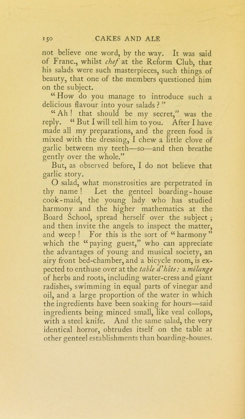 not believe one word, by the way. It was said of Franc., whilst chef at the Reform Club, that his salads were such masterpieces, such things of beauty, that one of the members questioned him on the subject. “ How do you manage to introduce such a delicious flavour into your salads ? ” “ Ah ! that should be my secret,” was the reply. “ But I will tell him to you. After I have made all my preparations, and the green food is mixed with the dressing, I chew a little clove of garlic between my teeth—so—and then breathe gently over the whole.” But, as observed before, I do not believe that garlic story. O salad, what monstrosities are perpetrated in thy name ! Let the genteel boarding-house cook-maid, the young lady who has studied harmon J ’ igher mathematics at the and then invite the angels to inspect the matter, and weep ! For this is the sort of “harmony” which the “ paying guest,” who can appreciate the advantages of young and musical society, an airy front bed-chamber, and a bicycle room, is ex- pected to enthuse over at the table d'hote: a melange of herbs and roots, including water-cress and giant radishes, swimming in equal parts of vinegar and oil, and a large proportion of the water in which the ingredients have been soaking for hours—said ingredients being minced small, like veal collops, with a steel knife. And the same salad, the very identical horror, obtrudes itself on the table at other genteel establishments than boarding-houses. Board herself over the subject ;
