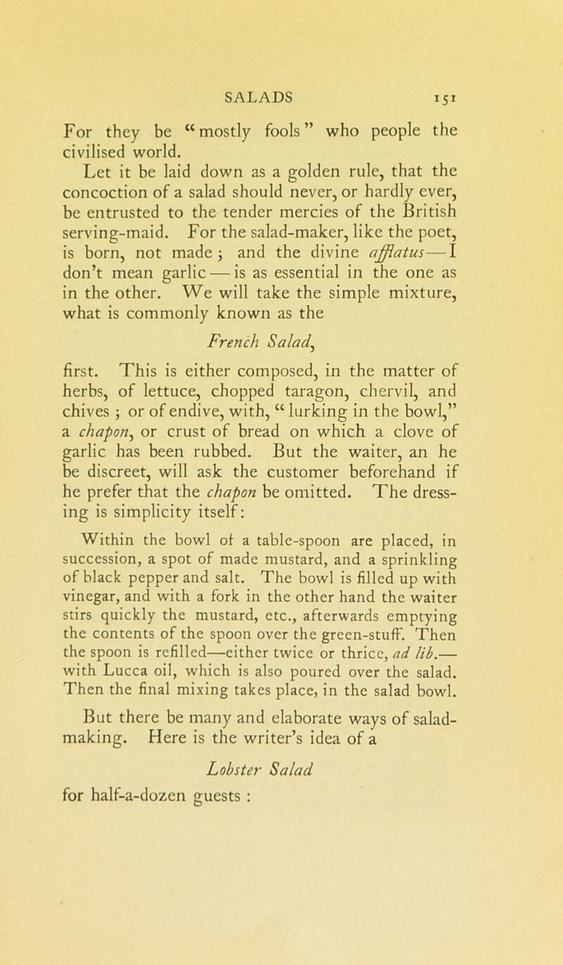 For they be “mostly fools” who people the civilised world. Let it be laid down as a golden rule, that the concoction of a salad should never, or hardly ever, be entrusted to the tender mercies of the British serving-maid. For the salad-maker, like the poet, is born, not made ; and the divine afflatus—I don’t mean garlic — is as essential in the one as in the other. We will take the simple mixture, what is commonly known as the French Salad, first. This is either composed, in the matter of herbs, of lettuce, chopped taragon, chervil, and chives ; or of endive, with, “ lurking in the bowl,” a chapon, or crust of bread on which a clove of garlic has been rubbed. But the waiter, an he be discreet, will ask the customer beforehand if he prefer that the chapon be omitted. The dress- ing is simplicity itself: Within the bowl of a table-spoon are placed, in succession, a spot of made mustard, and a sprinkling of black pepper and salt. The bowl is filled up with vinegar, and with a fork in the other hand the waiter stirs quickly the mustard, etc., afterwards emptying the contents of the spoon over the green-stuff. Then the spoon is refilled—either twice or thrice, ad lib.— with Lucca oil, which is also poured over the salad. Then the final mixing takes place, in the salad bowl. But there be many and elaborate ways of salad- making. Here is the writer’s idea of a Lobster Salad for half-a-dozen guests :