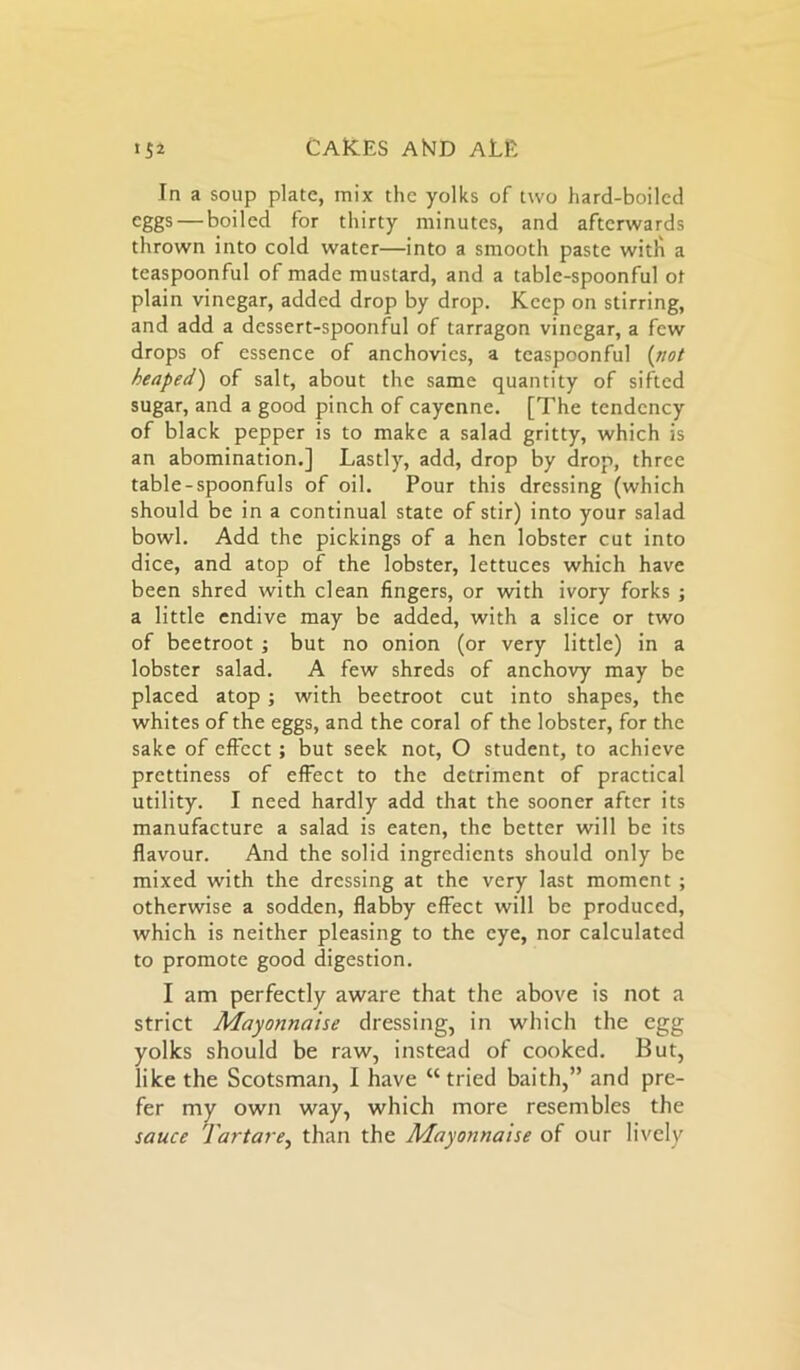 In a soup plate, mix the yolks of two hard-boiled eggs — boiled for thirty minutes, and afterwards thrown into cold water—into a smooth paste with a teaspoonful of made mustard, and a table-spoonful ot plain vinegar, added drop by drop. Keep on stirring, and add a dessert-spoonful of tarragon vinegar, a few drops of essence of anchovies, a teaspoonful (not heaped) of salt, about the same quantity of sifted sugar, and a good pinch of cayenne. [The tendency of black pepper is to make a salad gritty, which is an abomination.] Lastly, add, drop by drop, three table-spoonfuls of oil. Pour this dressing (which should be in a continual state of stir) into your salad bowl. Add the pickings of a hen lobster cut into dice, and atop of the lobster, lettuces which have been shred with clean fingers, or with ivory forks ; a little endive may be added, with a slice or two of beetroot ; but no onion (or very little) in a lobster salad. A few shreds of anchovy may be placed atop ; with beetroot cut into shapes, the whites of the eggs, and the coral of the lobster, for the sake of effect; but seek not, O student, to achieve prettiness of effect to the detriment of practical utility. I need hardly add that the sooner after its manufacture a salad is eaten, the better will be its flavour. And the solid ingredients should only be mixed with the dressing at the very last moment ; otherwise a sodden, flabby effect will be produced, which is neither pleasing to the eye, nor calculated to promote good digestion. I am perfectly aware that the above is not a strict Mayonnaise dressing, in which the egg yolks should be raw, instead of cooked. But, like the Scotsman, I have “ tried baith,” and pre- fer my own way, which more resembles the sauce Tartare, than the Mayonnaise of our lively