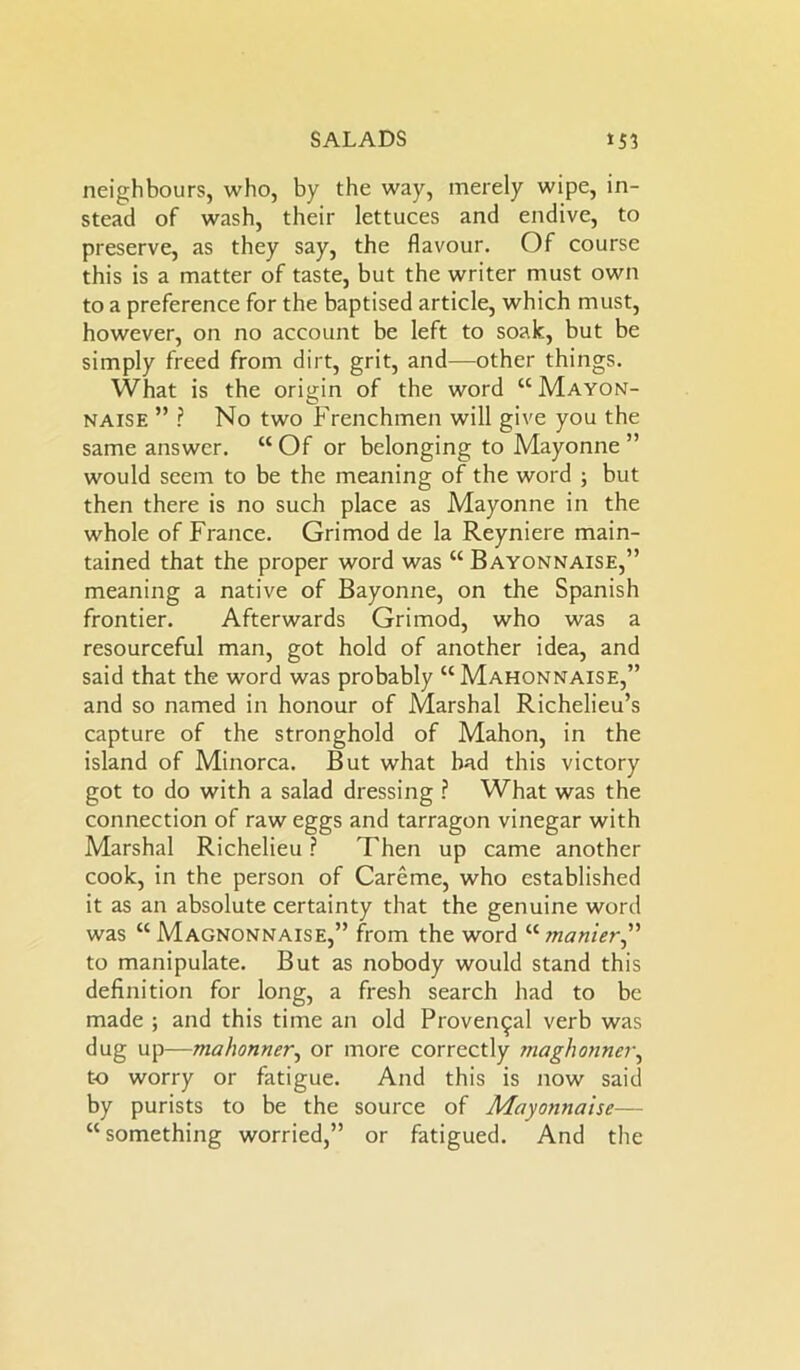 neighbours, who, by the way, merely wipe, in- stead of wash, their lettuces and endive, to preserve, as they say, the flavour. Of course this is a matter of taste, but the writer must own to a preference for the baptised article, which must, however, on no account be left to soak, but be simply freed from dirt, grit, and—other things. What is the origin of the word “Mayon- naise ” ? No two Frenchmen will give you the same answer. “ Of or belonging to Mayonne ” would seem to be the meaning of the word ; but then there is no such place as Mayonne in the whole of France. Grimod de la Reyniere main- tained that the proper word was “ Bayonnaise,” meaning a native of Bayonne, on the Spanish frontier. Afterwards Grimod, who was a resourceful man, got hold of another idea, and said that the word was probably “ Mahonnaise,” and so named in honour of Marshal Richelieu’s capture of the stronghold of Mahon, in the island of Minorca. But what bad this victory got to do with a salad dressing ? What was the connection of raw eggs and tarragon vinegar with Marshal Richelieu ? Then up came another cook, in the person of Careme, who established it as an absolute certainty that the genuine word was “ Magnonnaise,” from the word “ manier,” to manipulate. But as nobody would stand this definition for long, a fresh search had to be made ; and this time an old Provencal verb was dug up—mahonner, or more correctly fnaghonner, to worry or fatigue. And this is now said by purists to be the source of Mayonnaise— “ something worried,” or fatigued. And the