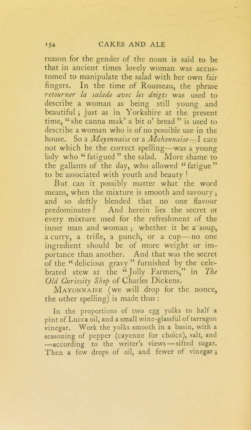 reason for the gender of the noun is said to be that in ancient times lovely woman was accus- tomed to manipulate the salad with her own fair fingers. In the time of Rousseau, the phrase retourner la salade avec les doigts was used to describe a woman as being still young and beautiful; just as in Yorkshire at the present time, “she canna mak’ a bit o’ bread ” is used to describe a woman who is of no possible use in the house. So a Mayonnaise or a Mahonnaise—I care not which be the correct spelling—was a young lady who “ fatigued ” the salad. More shame to the gallants of the day, who allowed “ fatigue ” to be associated with youth and beauty ! But can it possibly matter what the word means, when the mixture is smooth and savoury ; and so deftly blended that no one flavour predominates ? And herein lies the secret or every mixture used for the refreshment of the inner man and woman; whether it be a soup, a curry, a trifle, a punch, or a cup—no one ingredient should be of more weight or im- portance than another. And that was the secret of the “ delicious gravy ” furnished by the cele- brated stew at the “Jolly Farmers,” in The Old Curiosity Shop of Charles Dickens. Mayonnaise (we will drop for the nonce, the other spelling) is made thus : In the proportions of two egg yolks to half a pint of Lucca oil, and a small wine-glassful of tarragon vinegar. Work the yolks smooth in a basin, with a seasoning of pepper (cayenne for choice), salt, and —according to the writer’s views—sifted sugar. Then a few drops of oil, and fewer of vinegar ;