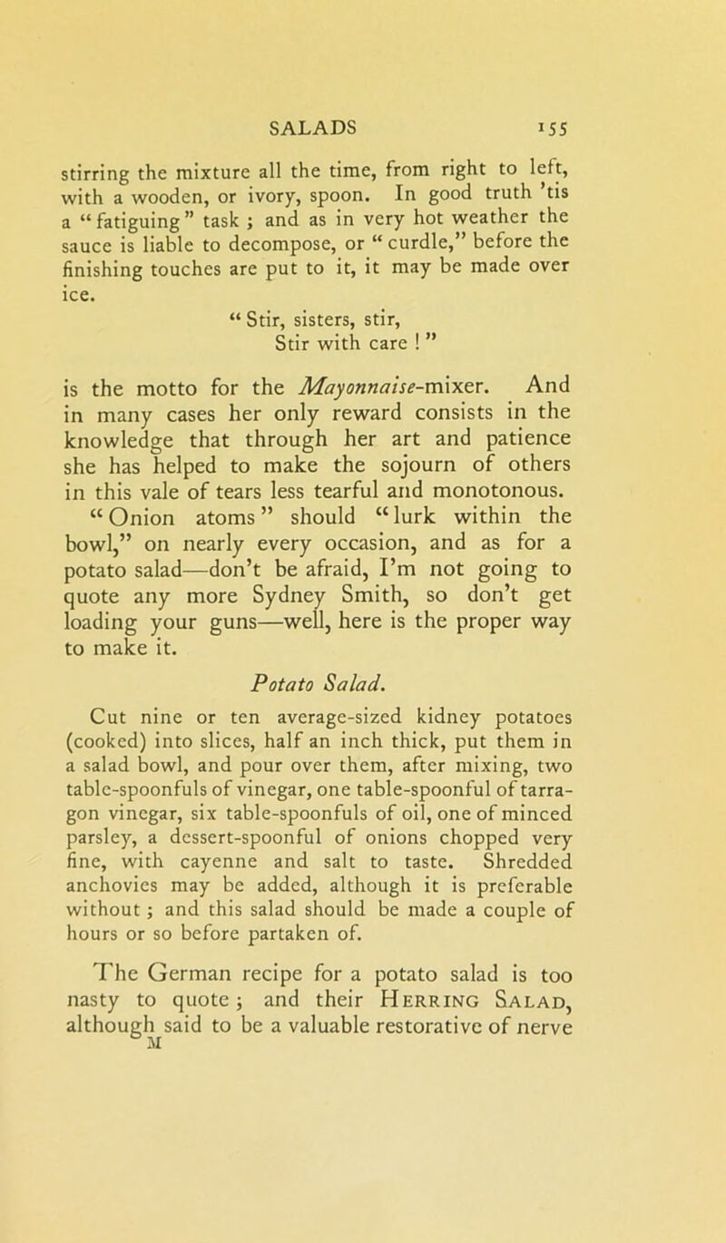 stirring the mixture all the time, from right to left, with a wooden, or ivory, spoon. In good truth ’tis a “fatiguing” task ; and as in very hot weather the sauce is liable to decompose, or “ curdle,” before the finishing touches are put to it, it may be made over ice. “ Stir, sisters, stir, Stir with care ! ” is the motto for the Mayonnaise-m\xer. And in many cases her only reward consists in the knowledge that through her art and patience she has helped to make the sojourn of others in this vale of tears less tearful and monotonous. “Onion atoms” should “lurk within the bowl,” on nearly every occasion, and as for a potato salad—don’t be afraid, I’m not going to quote any more Sydney Smith, so don’t get loading your guns—well, here is the proper way to make it. Potato Salad. Cut nine or ten average-sized kidney potatoes (cooked) into slices, half an inch thick, put them in a salad bowl, and pour over them, after mixing, two table-spoonfuls of vinegar, one table-spoonful of tarra- gon vinegar, six table-spoonfuls of oil, one of minced parsley, a dessert-spoonful of onions chopped very fine, with cayenne and salt to taste. Shredded anchovies may be added, although it is preferable without; and this salad should be made a couple of hours or so before partaken of. The German recipe for a potato salad is too nasty to quote; and their Herring Salad, although said to be a valuable restorative of nerve