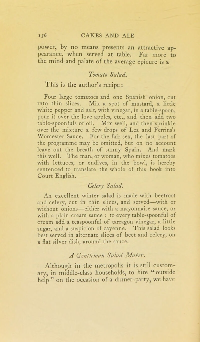 power, by no means presents an attractive ap- pearance, when served at table. Far more to the mind and palate of the average epicure is a Tomato Salad. This is the author’s recipe : Four large tomatoes and one Spanish onion, cut into thin slices. Mix a spot of mustard, a little white pepper and salt, with vinegar, in a table-spoon, pour it over the love apples, etc., and then add two table-spoonfuls of oil. Mix well, and then sprinkle over the mixture a few drops of Lea and Perrins’s Worcester Sauce. For the fair sex, the last part of the programme may be omitted, but on no account leave out the breath of sunny Spain. And mark this well. The man, or woman, who mixes tomatoes with lettuces, or endives, in the bowl, is hereby sentenced to translate the whole of this book into Court English. Celery Salad. An excellent winter salad is made with beetroot and celery, cut in thin slices, and served—with or without onions—either with a mayonnaise sauce, or with a plain cream sauce : to every table-spoonful of cream add a teaspoonful of tarragon vinegar, a little sugar, and a suspicion of cayenne. This salad looks best served in alternate slices of beet and celery, on a flat silver dish, around the sauce. A Gentleman Salad Maker. Although in the metropolis it is still custom- ary, in middle-class households, to hire “outside help ” on the occasion of a dinner-party, we have