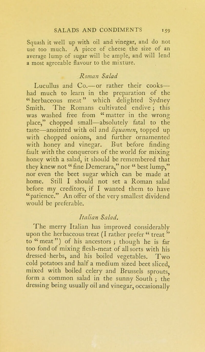 Squash it well up with oil and vinegar, and do not use too much. A piece of cheese the size of an average lump of sugar will be ample, and will lend a most agreeable flavour to the mixture. Roman Salad Lucullus and Co.— or rather their cooks— had much to learn in the preparation of the “herbaceous meat” which delighted Sydney Smith. The Romans cultivated endive; this was washed free from “ matter in the wrong place,” chopped small—absolutely fatal to the taste—anointed with oil and liquamen, topped up with chopped onions, and further ornamented with honey and vinegar. But before finding fault with the conquerors of the world for mixing honey with a salad, it should be remembered that they knew not “fine Demerara,” nor “ best lump,” nor even the beet sugar which can be made at home. Still I should not set a Roman salad before my creditors, if I wanted them to have “patience.” An offer of the very smallest dividend would be preferable. Italian Salad. The merry Italian has improved considerably upon the herbaceous treat (I rather prefer “ treat ” to “meat”) of his ancestors ; though he is far too fond of mixing flesh-meat of all sorts with his dressed herbs, and his boiled vegetables. Two cold potatoes and half a medium sized beet sliced, mixed with boiled celery and Brussels sprouts, form a common salad in the sunny South ; the dressing being usually oil and vinegar, occasionally