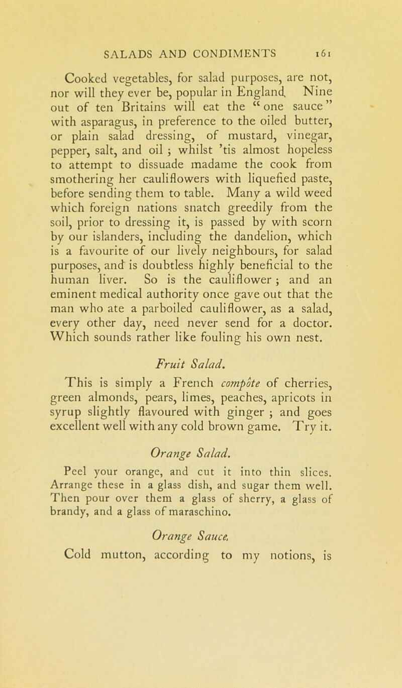 Cooked vegetables, for salad purposes, are not, nor will they ever be, popular in England, Nine out of ten Britains will eat the “ one sauce ” with asparagus, in preference to the oiled butter, or plain salad dressing, of mustard, vinegar, pepper, salt, and oil ; whilst ’tis almost hopeless to attempt to dissuade madame the cook from smothering her cauliflowers with liquefied paste, before sending them to table. Many a wild weed which foreign nations snatch greedily from the soil, prior to dressing it, is passed by with scorn by our islanders, including the dandelion, which is a favourite of our lively neighbours, for salad purposes, and is doubtless highly beneficial to the human liver. So is the cauliflower ; and an eminent medical authority once gave out that the man who ate a parboiled cauliflower, as a salad, every other day, need never send for a doctor. Which sounds rather like fouling his own nest. Fruit Salad. This is simply a French compote of cherries, green almonds, pears, limes, peaches, apricots in syrup slightly flavoured with ginger ; and goes excellent well with any cold brown game. Try it. Orange Salad. Peel your orange, and cut it into thin slices. Arrange these in a glass dish, and sugar them well. Then pour over them a glass of sherry, a glass of brandy, and a glass of maraschino. Orange Sauce, Cold mutton, according to my notions, is